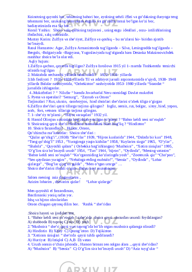 Koinotning quyoshi bor, tabiatning bahori bor, ayolning sehrli iffati va go’dakning dunyoga teng tabassumi bor, uzukning hamyuksak ezgulik va go’zallik ramzi bo’lgan ko’zi bor, badiayatimizda esa Siz bor… Komil Yashin: Shoir- xalq qalbining tarjimoni , uning ezgu ideallari , orzu- intilishlarining ifodachisi, xalq xotirasidir. Mustay Karim: Zulfiya va she’riyat, Zulfiya va qoshiq – bu so’zlarni bir- biridan ajratib bo’lmaydi. Rasul Hamzatov: Agar, Zulfiya Armanistonda tug’ilganda – Silva, Leningradda tug’ilganda – Bergols, -Bolgariyada –Bagryana, Yugoslaviyada tug’olganda ham Desanka Maksimovichdek mashhur shoira bo’la olar edi. Aqliy hujum: 1.Zulfiya qachon , qayerda tug’ilgan? Zulfiya Isroilova 1915 yil 1- martda Toshkentda temirchi oilasida tug’ilgan 2. Maktabda nechanchi yillarda tahsil oladi? 1922- 1931- yillarda 3.Ish faoliyati ? 1935- 1938 yillarda Til va adabiyot jurnali aspiranturasida o’qiydi, 1938- 1948 yillarda Bolalar nashriyotida, “Ozbekiston” nashriyotida 1953- 1980 yillarda “Soaodat “ jurnalida ishlaganlar. 4..Mukofotlari ? “ Nilufar “ hamda Jovarharlal Neru nomidagi Davlat mukofoti 5. Pyesa va operalari? ‘Semurg”, “Zaynab va Omon” Tarjimalari ? Rus, ukrain, ozorboyjon, hind shoirlari she’rlarini o’zbek tiliga o’girgan 6.Zulfiya she’rlari qaysi tillarga tarjima qilingan? Ingliz, nemis, rus, bolgar, xitoy, hind, yapon, arab, fors, vetnam tillariga tarjima qilingan. 7. 1- she’riy to’plami- “Hayot varaqalari” 1932 yil. 8. Hamid Olimjon xotirasiga bag’ishlab yozilgan to’plami ? “Bahor keldi seni so’roqlab” 9. Shoiraning qaysi she’ri Hindiston mamalakati bilan bog’liq ? “Hindiston” 10. Shoira farzandlari? Hulkar, Omon, Qo’shimcha ma’lumotlar: Shoira she’rlari : “Qizlar qo’shig’i”, (1938) “She’rlar” 1939, “Hijron kunlarida” 1944, “Dalada bir kun” 1948, “Tong qo’shig’I” 1953 , “Yuragimga yaqin kishilar” 1958, ‘Kuylarim sizga” 1965, “O’ylar” , “Shalola” , ‘Quyoshli qalam” ( Oybekka bag’ishlangan) ‘Mushoira” , “Xotira siniqlari” 1995, ‘O’g’lim sira bo’lmaydi urush” 1954, “Tun” 1944, ‘hijron” , “Oydinda”, “Mening vatanim” ‘Bahor keldi seni so’roqlab” “Ko’rganmiding ko’zlaringda yosh” , “Zootexnik qiz” “Cho’pon”, “Sen qaydasan yuragim” , “Nebaloga etding mubtalo!”, “Sensiz” , “Oydinda” , “Lobar qizlarga” , “Bog’lar qiyg’os gulda” , “Men o’tgan umrga” … Shoira she’rlarini ifodali o’qish , Bahru bayt musobaqasi Salom mening aziz dugonalarim , Azizim lobarim , chevarim qizlar! “Lobar qizlarga” Men quyoshli el farzandiman, Baxtlimanki yoniq nafas yor. Ishq va hijron olovlaridan Omon chiqqan qaynoq dilim bor. ‘Rashk “ she’ridan .Shoira hayoti va ijodidan test 1. “Bahor keldi seni so’roqlab “ sahe’rida shoira qaysi obrazdan unumli foydalangan? A) shabboda B) tuproq C) suv D) tosh 2.”Mushoira “ she’ri qaysi yurt tuprog’ida bo’lib otgan mushoira qalamga olinadi? A) Hindistin B) Xitoy C) Qozog’iston D) Tojikiston 3. “Xotiram siniqlari “ she’rida qaysi tuhfa qadrlanadi? A) Hurriyat B) Istiqlol C) A,B D) vatan 4. Urush nomin o’chsin jahonda , Hamon bitmas sen solgan alam ...qaysi she’ridan? A) “Mushoira” B) “Sensiz” C) O’g’lim sira bo’lmaydi urush” D) “Aziz tuyg’ular “ 