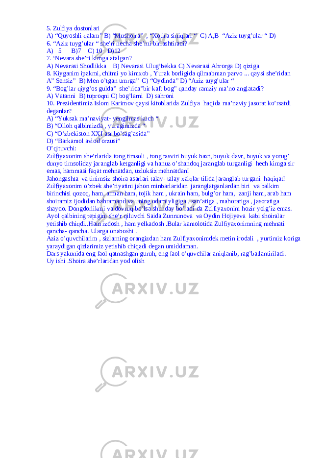 5. Zulfiya dostonlari A) “Quyoshli qalam” B) “Mushoira” , “Xotira siniqlari “ C) A,B “Aziz tuyg’ular “ D) 6. “Aziz tuyg’ular “ she’ri necha she’rni birlashtiradi? A) 5 B)7 C) 10 D)12 7. ‘Nevara she’ri kimga atalgan? A) Nevarasi Shodlikka B) Nevarasi Ulug’bekka C) Nevarasi Ahrorga D) qiziga 8. Kiyganim ipakmi, chitmi yo kimxob , Yurak borligida qilmabman parvo ... qaysi she’ridan A” Sensiz” B) Men o’tgan umrga” C) “Oydinda” D) “Aziz tuyg’ular “ 9. “Bog’lar qiyg’os gulda” she’rida”bir kaft bog” qanday ramziy ma’no anglatadi? A) Vatanni B) tuproqni C) bog’larni D) sahroni 10. Prezidentimiz Islom Karimov qaysi kitoblarida Zulfiya haqida ma’naviy jasorat ko’rsatdi deganlar? A) “Yuksak ma’naviyat- yengilmas kuch “ B) “Olloh qalbimizda , yuragimizda “ C) “O’zbekiston XXI asr bo’sag’asida” D) “Barkamol avlod orzusi” O’qituvchi: Zulfiyaxonim she’rlarida tong timsoli , tong tasviri buyuk baxt, buyuk davr, buyuk va yorug’ dunyo timsoliday jaranglab ketganligi va hanuz o’shandoq jaranglab turganligi hech kimga sir emas, hammasi faqat mehnatdan, uzluksiz mehnatdan! Jahongashta va tinimsiz shoira asarlari talay- talay xalqlar tilida jaranglab turgani haqiqat! Zulfiyaxonim o’zbek she’riyatini jahon minbarlaridan jaranglatganlardan biri va balkim birinchisi qozoq, ham, arman ham, tojik ham , ukrain ham, bulg’or ham, zanji ham, arab ham shoiramiz ijodidan bahramand va uning odamiyligiga , san’atiga , mahoratiga , jasoratiga shaydo. Dongdorlikmi va dovruq bo’lsa shunday bo’ladi-da Zulfiyaxonim hozir yolg’iz emas. Ayol qalbining tepigini she’r qiluvchi Saida Zunnunova va Oydin Hojiyeva kabi shoiralar yetishib chiqdi..Ham izdosh , ham yelkadosh .Bular kamolotida Zulfiyaxonimning mehnati qancha- qancha. Ularga onaboshi . Aziz o’quvchilarim , sizlarning orangizdan ham Zulfiyaxonimdek metin irodali , yurtimiz koriga yaraydigan qizlarimiz yetishib chiqadi degan umiddaman. Dars yakunida eng faol qatnashgan guruh, eng faol o’quvchilar aniqlanib, rag’batlantiriladi. Uy ishi .Shoira she’rlaridan yod olish 