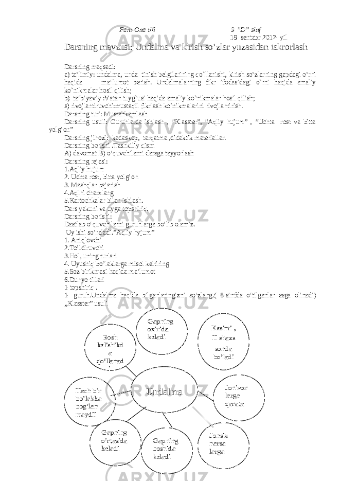 Fan: Ona tili 9-“D” sinf 18- sentabr 2012- yil Darsning mavzusi: Undalma va kirish so’zlar yuzasidan takrorlash D а rsning m а qs а di: a) ta’limiy: und а lm а , unda tinish belgil а rining qo`ll а nishi, kirish so’zlarning gapdagi o’rni h а qid а m а ’lum о t berish. Und а lm а l а rning fikr if о d а sid а gi o`rni h а qid а а m а liy ko`nikm а l а r h о sil qilish; b) ta’biyaviy :V а t а n tuyg`usi h а qid а а m а liy ko`nikm а l а r h о sil qilish; s) rivojlantiruvchi:must а qil fikrl а sh ko`nikm а l а rini riv о jl а ntirish. Darsning turi: Mustahkamlash Darsning usuli: Guruhlarda ishlash , “Klasster”, “Aqliy hujum” , “Uchta rost va bitta yolg’on” D а rsning jih о zi: kadaskop, t а rq а tm а ,did а ktik m а teri а ll а r. Darsning borishi .Tashkiliy qism A) davomat B) o’quvchilarni darsga tayyorlash D а rsning rej а si: 1.Aqliy hujum 2. Uchta rost, bitta yolg’on 3. Mashqlar bajarish 4.Aqlni charxlang 5.K а rt о chk а l а r bil а n ishl а sh. D а rs yakuni v а uyg а t о pshiriq. D а rsning b о rishi: Dastlab o’quvchilarni guruhlarga bo’lib olamiz. Uy ishi so ’ raladi .” Aqliy hyjum ” 1. Aniqlovchi 2.To’ldiruvchi 3.Hol, uning turlari 4. Uyushiq bo’laklarga misol keltiring 5.Soz birikmasi haqida ma’lumot 6.Dunyo tillari 1-topshiriq . 1- guruh . Undalma haqida bilganlaringizni so ’ zlang .( 8-sinfda o’tilganlar esga olinadi) „Klasster” usuli UndalmaBosh kelishikd a qo’llanad i Hech bir bo’lakka bog’lan maydi i Kesimi , II shaxs sonda bo’ladi Gapning boshida keladi Gapning o’rtasida keladi Gapning oxirida keladi Jonivor larga qarata Jonsiz narsa larga 