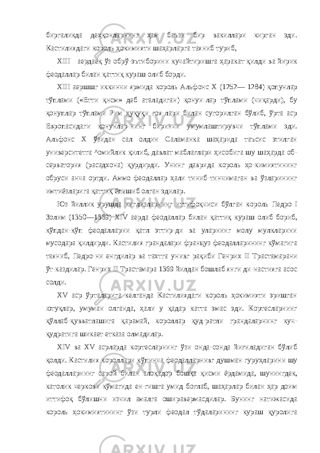 биргаликда деҳқонларнинг ҳам баъзи бир вакиллари кирган эди. Кастилиядаги король ҳокимияти шаҳарларга таяниб туриб, XIII аердаёқ ўз обрў-эътиборини кучайтиришга ҳаракат қилди ва йирик феодаллар билан қаттиқ кураш олиб борди. XIII аершшг иккинчи ярмида король Альфонс X (1252— 1284) қопунлар тўплами («Етти қнсм» деб аталадиган) қонуи-лар тўплами (чиқарди), бу қонуплар тўплами Рим ҳуқуқи ғоя-лари билан сугорилган бўлиб, ўрта аср Европасидаги қонунлар-нинг биринчи умумлаштирувчи тўплами эди. Альфонс X ўзидан сал олдин Саламанка шаҳарида таъсис этилган университетга ^омийлик қилиб, давлат маблағлари ҳисобига шу шаҳарда об - серватория (расадхона) қурдирди. Унинг даврида король ҳо-кимиятининг обруси анча ортди. Аммо феодаллар ҳали тиниб-тинчимаган ва ўзларининг имтиёзларига қаттиқ ёпишиб олган эдилар. Юз йиллик урушда ииглизларнинг иттифоқчиси бўлган ко роль Педро I Золим (1350—1369) XIV аерда феодаллар билан қаттиқ кураш олиб бориб, кўпдан-кўп феодалларни қатл эттир-ди ва уларнинг молу мулкларини мусодара қилдирди. Кастилия грандалари француз феодалларининг кўмагига таяниб, Педро-ни енгдилар ва тахтга унивг рақиби Генрих II Трастамарани ўт-каздилар. Генрих II Трастамара 1369 йилдан бошлаб янги ди-настияга асос солди. XV аср ўрталарига келганда Кастилиядаги король ҳокимияти эришган ютуқлар, умуман олганда, ҳали у қадар катта эмас эди. Кортесларнинг қўллаб-қувватлашига қарамай, короллар қуд-ратли грандаларнинг куч- қудратига шикает етказа олмадилар. XIV ва XV асрларда кортесларнинг ўзи онда-сонда йиғиладиган бўлиб қолди. Кастилия короллари кўпинча феодалларнивг душ ман гуруҳларини шу феодалларнинг сарой билан алоқадор бош қа қисми ёрдамида, шунингдек, католик черкови кўмагида ен-гишга умид боғлаб, шаҳарлар билан ҳар доим иттифоқ бўлишни изчил амалга оширавермасдилар. Бунинг натижасида король ҳокимиятининг ўзи турли феодал тўдаларининг кураш қуролига 