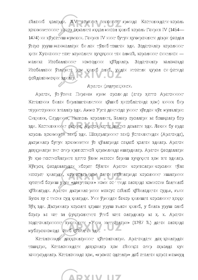 айланиб қоларди. XV асрнинг иккинчи ярмида Кастилиядаги-король ҳокимиятининг ночор аҳволига яққол мисол қилиб король-Генрих IV (1454— 1474) ни кўрсатиш мумкин. Генрих IV нинг бутун ҳукмронлиги даври феодал ўзаро уруш-жанжаллари би-лан тўлиб-тошган эди. Зодагонлар королнинг қизи Хуананинг тахт ворислиги ҳуқуқини тан олмай, королнинг синглиси — ма лика Изобелланинг номзодини қўйдилар. Зодагонлар келажакда Изобеллани ўзларига ром қилиб олиб, ундан итоатли қурол си-фатида фойдаланмоқчи эдилар. Арагон федерацияси. Арагон, ўз-ўзича Пиренея ярим ороли-да (агар ҳатто Арагоннинг Каталония билан бирлашганлигини қўшиб ҳисоблаганда ҳам) кичик бир территорияни эгаллар эди. Аммо Урта денгизда унинг кўпдан-кўп мулклари: Сицилия, Сардиния, Неаполь короллига, Балеар ороллари ва бошқалар бор эди. Кастилиянинг аксича, Арагон катта денгиз давлати эди. Лекин бу ерда король ҳокимияти заиф эди. Шаҳарларнинг заиф ўсганлигидан (Арагонда), дворянлар бутун ҳокимиятни ўз қўлларида сақлаб қолган эдилар. Арагон деҳқрнлари энг оғир-крепостной қарамликда яшардилар. Арагон феодаллари ўз кре-гюстнойларига ҳатто ўлим жазоси бериш ҳуқуқига ҳам эга эди лар. Кўпроқ феодаллардан иборат бўлган Арагон кортеслари-королни тўла назорат қиларди, кортеслар дам олган пайтларида королнинг ишларини кузатиб бориш учун «депутация» номи ос-&#39; тида алоҳида комиссия белгилаб қўйиларди. Арагон дворянла-рини махсус сайлаб қўйиладиган судья, яъни Буюк ху с ти сня суд қиларди. Уни ўрнидан бекор қилишга королнинг ҳаққи йўқ эди. Дворянлар королга қарши уруш эълон қилиб, у билав уруш олиб борар ва чет эл фуқаролигига ўтиб кета олардилар ва ҳ. к. Арагон зодагонларининг эркинлиги «Уния имтиёзлари» (1287 й.) деган алоҳида муборакномада ёзиб қўйилган эди. Каталонияда деҳқонларнинг қўзғолонлари. Арагондаги деҳ-қонлардан ташқари, Каталониядаги деҳқонлар ҳам айниқса оғир аҳволда кун кечирардилар. Каталонияда ҳам, «ярамас одатлар» деб аталган царса мавжуд 