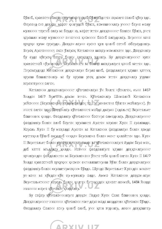 бўлиб, крепостнойларни мутлақо чидаб бўлмайдиган аҳволга солиб қўяр эди. Фарзанд-сиз деҳқон вафот қилгудай бўлса, помешчиклар унинг барча молу мулкини тортиб олар ва борди-ю, вафот этган деҳқоннинг боласи бўлса, унга қарашли молу мулкнинг анчагина қисмини босиб олардилар. Биринчи кеча ҳуқуқи ҳукм сурарди. Деҳқон-ларни ерсиз қул қилиб сотиб юборардилар. Бироқ Арагоннинг; акси ўлароқ Каталония шаҳар мамлакати эди. Деҳқонлар бу ерда кўпроқ бозор билан алоқадор эдилар. Бу деҳқонларнинг купи крепостной чўриликдан Барселонага ва бошқа шаҳарларга қочиб кетган эди. Пировардида Каталония деҳқонлари бирла-шиб, феодалларга қарши қаттиқ кураш бошлаганлар ва бу кураш узоқ давом этган деҳқонлар уруши характерини олган. Каталония деҳқонларининг қўзғолонлари ўн йилга чўзилган, яъни 1462 йилдан 1472 йилгача давом этган. Қўзғолонлар Шимолий Каталония районини (Барселонанинг шимолидан то Пи-ренеягача бўлган жойларни). ўз ичига олган эди. Деҳқонлар кўзғолонига майда дворян (идальго) Вернтальят бошчилик қилди. Феодаллар қўзғолонни бостира олмадилар. Деҳқонлар нинг феодаллар билан олиб борган курашига Арагон короли Хуан II аралашди. Король Хуан II бу маҳалда Арагон ва Ка талония феодаллари билан ҳамда мустақил бўлиб ажралиб чиққан Барселона билан жанг қилаётган эди. Хуан II Вернталь ят билан музокарага киришди ва қўзғолончиларга ёрдам бера-ман, деб катта ваъдалар қилди. Исёнчи феодалларга қарши деҳ қонларнинг кучларидан фойдаланган ва Барселонани ўзига тобе қилиб олган Хуан II 1472 йилда крепостной ҳуқуқни қисман енгиллаштириш йўли билан деҳқонларни феодаллар билан «яраштирмоқчи» бўлди. Шунда Вернтальят Хуандан виконт ун-вони ва кўпдан-кўп ер-мулклар олди. Аммо Каталония деҳқоя-лари Вернтальятнинг король билан қилган битимидан қаноат-ланмай, 1484 йилда иккинчи марта қўзғолон қилдилар. Бу сафар қўзғолончиларга деҳқон Педро Хуан Сала бошчилик қилди. Деҳқонларнинг иккинчи қўзғолони ғоят дара-жада шиддатли қўзғолон бўлди. Феодаллар Салани асир қилиб олиб, уни қатл этдилар, лекин деҳқоштар 