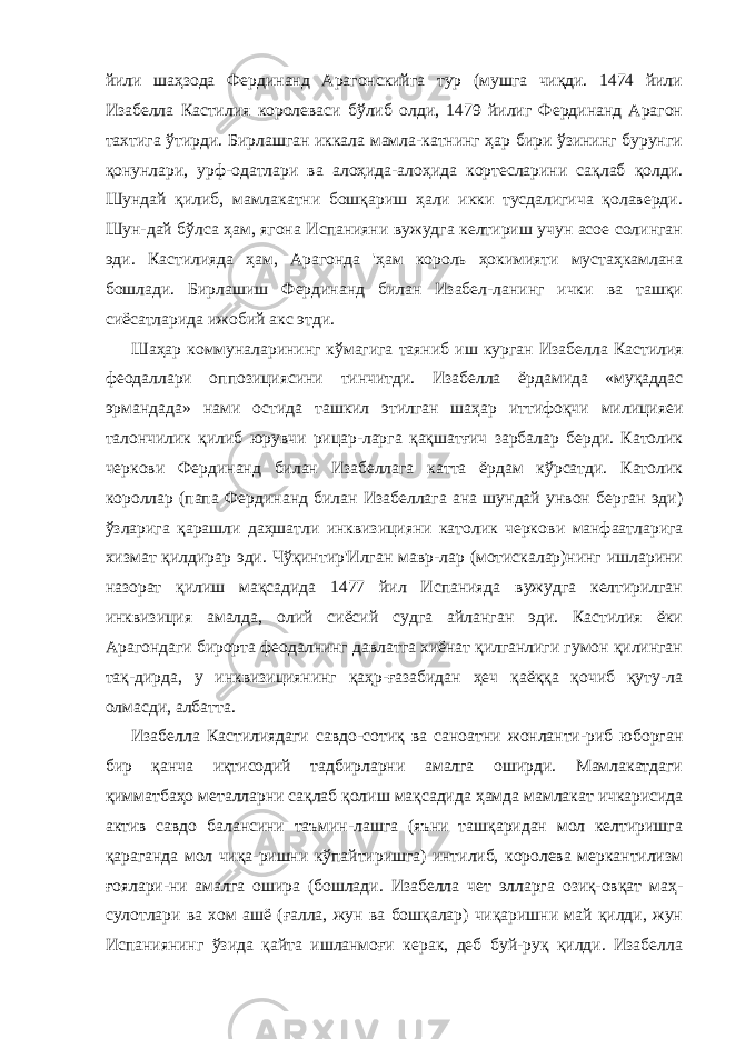 йили шаҳзода Фердинанд Арагонскийга тур (мушга чиқди. 1474 йили Изабелла Кастилия королеваси бўлиб олди, 1479 йилиг Фердинанд Арагон тахтига ўтирди. Бирлашган иккала мамла-катнинг ҳар бири ўзининг бурунги қонунлари, урф-одатлари ва алоҳида-алоҳида кортесларини сақлаб қолди. Шундай қилиб, мамлакатни бошқариш ҳали икки тусдалигича қолаверди. Шун-дай бўлса ҳам, ягона Испанияни вужудга келтириш учун асое солинган эди. Кастилияда ҳам, Арагонда &#39;ҳам король ҳокимияти мустаҳкамлана бошлади. Бирлашиш Фердинанд билан Изабел-ланинг ички ва ташқи сиёсатларида ижобий акс этди. Шаҳар коммуналарининг кўмагига таяниб иш курган Иза белла Кастилия феодаллари оппозициясини тинчитди. Изабелла ёрдамида «муқаддас эрмандада» нами остида ташкил этилган шаҳар иттифоқчи милицияеи талончилик қилиб юрувчи рицар-ларга қақшатғич зарбалар берди. Католик черкови Фердинанд билан Изабеллага катта ёрдам кўрсатди. Католик короллар (папа Фердинанд билан Изабеллага ана шундай унвон берган эди) ўзларига қарашли даҳшатли инквизицияни католик черко ви манфаатларига хизмат қилдирар эди. Чўқинтир&#39;Илган мавр-лар (мотискалар)нинг ишларини назорат қилиш мақсадида 1477 йил Испанияда вужудга келтирилган инквизиция амалда, олий сиёсий судга айланган эди. Кастилия ёки Арагондаги бирорта феодалнинг давлатга хиёнат қилганлиги гумон қилинган тақ-дирда, у инквизициянинг қаҳр-ғазабидан ҳеч қаёққа қочиб қуту-ла олмасди, албатта. Изабелла Кастилиядаги савдо-сотиқ ва саноатни жонланти-риб юборган бир қанча иқтисодий тадбирларни амалга оширди. Мамлакатдаги қимматбаҳо металларни сақлаб қолиш мақсади да ҳамда мамлакат ичкарисида актив савдо балансини таъмин-лашга (яъни ташқаридан мол келтиришга қараганда мол чиқа-ришни кўпайтиришга) интилиб, королева меркантилизм ғоялари-ни амалга ошира (бошлади. Изабелла чет элларга озиқ-овқат маҳ- сулотлари ва хом ашё (ғалла, жун ва бошқалар) чиқаришни май қилди, жун Испаниянинг ўзида қайта ишланмоғи керак, деб буй-руқ қилди. Изабелла 