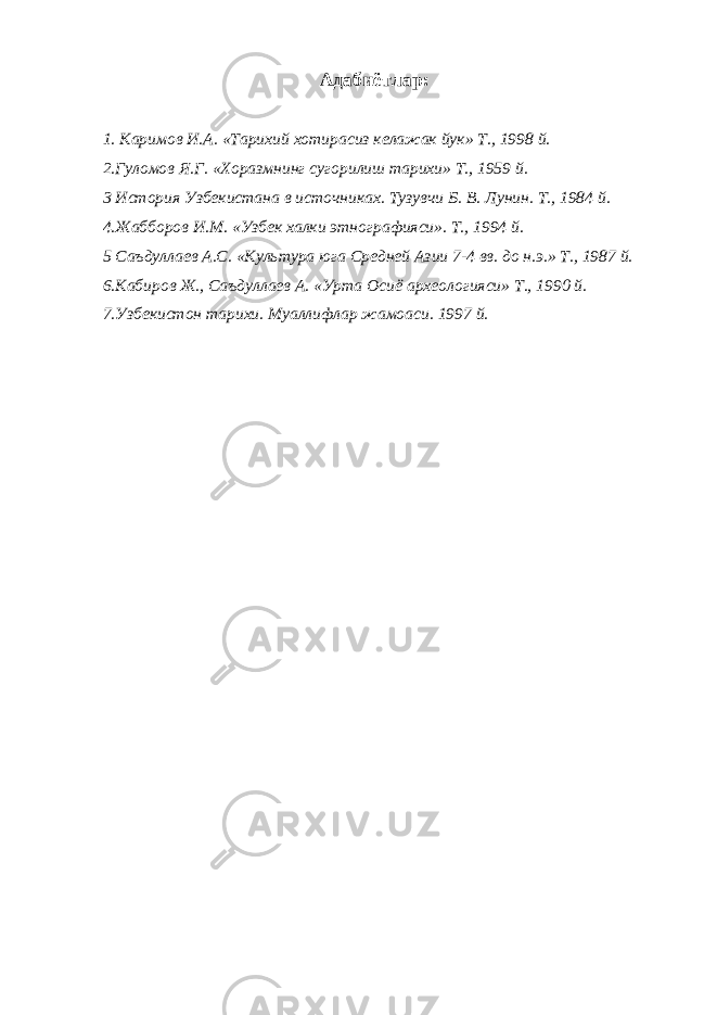  Адабиётлар: 1. Каримов И.А. «Тарихий хотирасиз келажак йук» Т., 1998 й. 2.Гуломов Я.Г. «Хоразмнинг сугорилиш тарихи» Т., 1959 й. 3 История Узбекистана в источниках. Тузувчи Б. В. Лунин. Т., 1984 й. 4.Жабборов И.М. «Узбек халки этнографияси». Т., 1994 й. 5 Саъдуллаев А.С. «Культура юга Средней Азии 7-4 вв. до н.э.» Т., 1987 й. 6.Кабиров Ж., Саъдуллаев А. «Урта Осиё археологияси» Т., 1990 й. 7.Узбекистон тарихи. Муаллифлар жамоаси. 1997 й. 