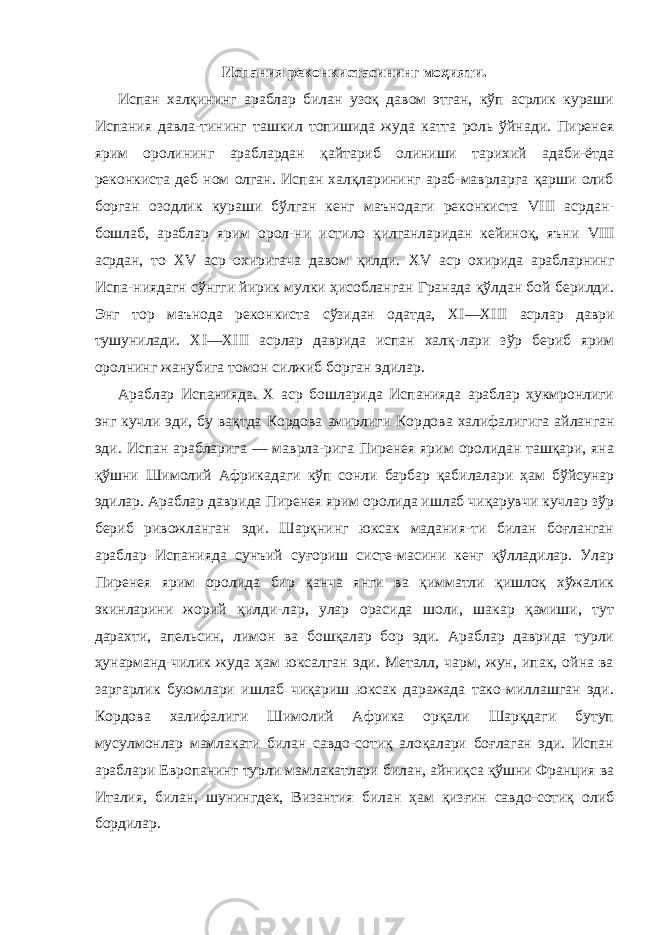 Испания реконкистасининг моҳияти. Испан халқининг араблар билан узоқ давом этган, кўп асрлик кураши Испания давла-тининг ташкил топишида жуда катта роль ўйнади. Пиренея ярим оролининг араблардан қайтариб олиниши тарихий адаби-ётда реконкиста деб ном олган. Испан халқларининг араб-маврларга қарши олиб борган озодлик кураши бўлган кенг маънодаги реконкиста VIII асрдан- бошлаб, араблар ярим орол-ни истило қилганларидан кейиноқ, яъни VIII асрдан, то XV аср охиригача давом қилди. XV аср охирида арабларнинг Испа-ниядагн сўнгги йирик мулки ҳисобланган Гранада қўлдан бой берилди. Энг тор маънода реконкиста сўзидан одатда, XI — XIII асрлар даври тушунилади. XI — XIII асрлар даврида испан халқ-лари зўр бериб ярим оролнинг жанубига томон силжиб борган эдилар. Араблар Испанияда. X аср бошларида Испанияда араблар ҳукмронлиги энг кучли эди, бу вақтда Кордова амирлиги Кор дова халифалигига айланган эди. Испан арабларига — маврла-рига Пиренея ярим оролидан ташқари, яна қўшни Шимолий Африкадаги кўп сонли барбар қабилалари ҳам бўйсунар эди лар. Араблар даврида Пиренея ярим оролида ишлаб чиқарувчи кучлар зўр бериб ривожланган эди. Шарқнинг юксак мадания-ти билан боғланган араблар Испанияда сунъий суғориш систе-масини кенг қўлладилар. Улар Пиренея ярим оролида бир қанча янги ва қимматли қишлоқ хўжалик экинларини жорий қилди-лар, улар орасида шоли, шакар қамиши, тут дарахти, апельсин, лимон ва бошқалар бор эди. Араблар даврида турли ҳунарманд-чилик жуда ҳам юксалган эди. Металл, чарм, жун, ипак, ойна ва заргарлик буюмлари ишлаб чиқариш юксак даражада тако-миллашган эди. Кордова халифалиги Шимолий Африка орқали Шарқдаги бутуп мусулмонлар мамлакати билан савдо-сотиқ алоқалари боғлаган эди. Испан араблари Европанинг турли мамлакатлари билан, айниқса қўшни Франция ва Италия, билан, шунингдек, Византия билан ҳам қизғин савдо-сотиқ олиб бордилар. 