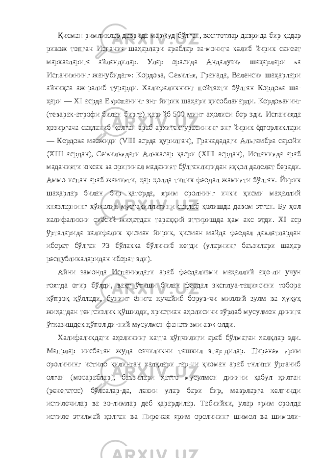 Қисман римликлар даврида мавжуд бўлган, вестготлар дав рида бир қадар ривож топган Испания шаҳарлари араблар за-монига келиб йирик саноат марказларига айландилар. Улар орасида Андалузия шаҳарлари ва Испаниянинг жанубидаг»: Кордова, Севилья, Гранада, Валенсия шаҳарлари айниқса аж-ралиб турарди. Халифаликнинг пойтахти бўлган Кордова ша- ҳари — XI асрда Европанинг энг йирик шаҳари ҳисобланарди. Кордованинг (теварак-атрофи билан бирга) қарийб 500 минг аҳолиси бор эди. Испанияда ҳозиргача сақланиб қолган араб архитектурасининг энг йирик ёдгорликлари — Кордова масжиди ( VIII асрда қурилган), Гранададаги Альгамбра саройи ( XIII асрдан), Се&#39;вильядаги Алькасар қасри ( XIII асрдан), Испанияда араб маданияти юксак ва оригинал маданият бўлганлигидан яққол далолат беради. Аммо испан-араб жамияти, ҳар ҳолда типик феодал жамияти бўлган. Йирик шаҳарлар билан бир қаторда, ярим оролнинг ички қисми маҳаллий князларнинг хў жалик мустақиллигини сақлаб қолишда давом этган. Бу ҳол халифаликни сиёсий жиҳатдан тараққий эттиришда ҳам акс этди. XI аср ўрталарида халифалик қисман йирик, қисман майда феодал давлатлардан иборат бўлган 23 бўлакка бўлиниб кетди (уларнинг баъзилари шаҳар республикаларидан иборат эди). Айни замонда Испаниядаги араб феодализми маҳаллий аҳо-ли учун ғоятда оғир бўлди, вақт ўтиши билан феодал эксплуа-тациясини тобора кўпроқ қўллади, бунинг ёнига кучайиб борув-чи миллий зулм ва ҳуқуқ жиҳатдан тенгсизлик қўшилди, хрис тиан аҳолисини зўрлаб мусулмон динига ўтказишдек қўпол ди-ний мусулмон фанатизми авж олди. Халифаликдаги аҳолининг катта кўпчилиги араб бўлмаган халқлар эди. Мапрлар иисбатан жуда озчиликни ташкил этар-дилар. Пиренея ярим оролининг истило қилинган халқлари гар-чи қиоман араб тнлипи ўрганиб олган (мосараблар), баъзилари ҳатто мусулмон дииини қабул қилган (ренегатос) бўлсалар-да, лекин улар бари бир, маврларга келгинди истилочилар ва зо-лимлар деб қарардилар. Табиийки, улар ярим оролда истило этилмай қолган ва Пиренея ярим оролининг шимол ва шимоли- 