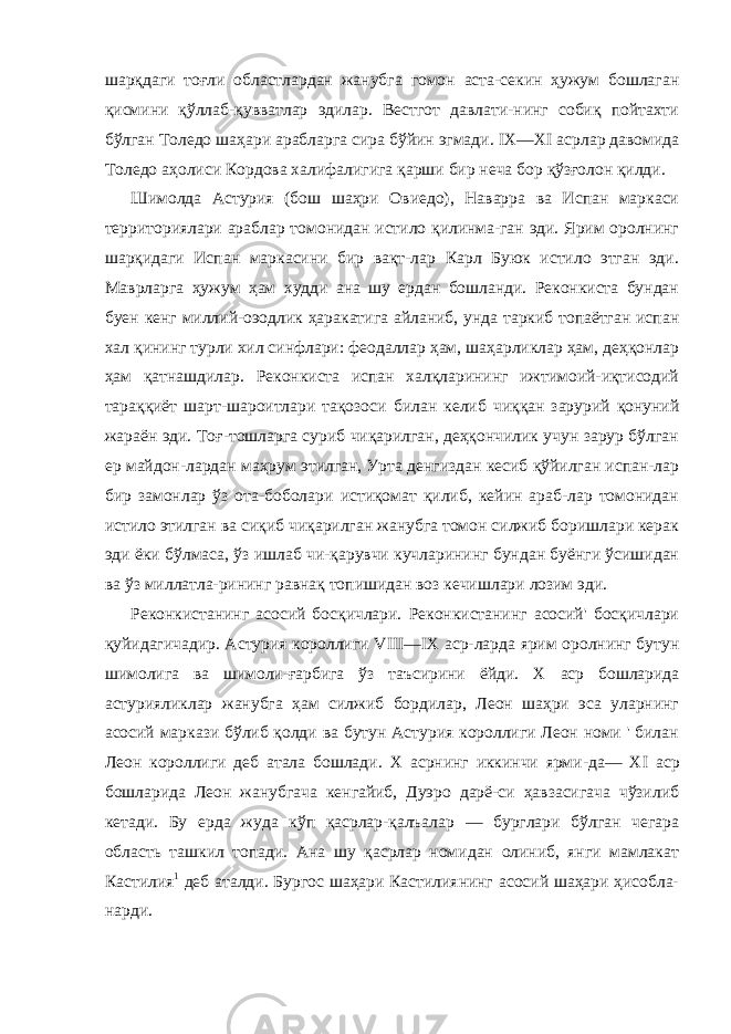 шарқдаги тоғли областлардан жанубга гомон аста-секин ҳужум бошлаган қисмини қўллаб-қувватлар эдилар. Вестгот давлати-нинг собиқ пойтахти бўлган Толедо шаҳари арабларга сира бўйин эгмади. IX — XI асрлар давомида Толедо аҳолиси Кордова халифалигига қарши бир неча бор қўзғолон қилди. Шимолда Астурия (бош шаҳри Овиедо), Наварра ва Испан маркаси территориялари араблар томонидан истило қилинма-ган эди. Ярим оролнинг шарқидаги Испан маркасини бир вақт-лар Карл Буюк истило этган эди. Маврларга ҳужум ҳам худди ана шу ердан бошланди. Реконкиста бундан буен кенг миллий-оэодлик ҳаракатига айланиб, унда таркиб топаётган испан хал қининг турли хил синфлари: феодаллар ҳам, шаҳарликлар ҳам, деҳқонлар ҳам қатнашдилар. Реконкиста испан халқларининг ижтимоий-иқтисодий тараққиёт шарт-шароитлари тақозоси би лан келиб чиққан зарурий қонуний жараён эди. Тоғ-тошларга суриб чиқарилган, деҳқончилик учун зарур бўлган ер майдон-лардан маҳрум этилган, Урта денгиздан кесиб қўйилган испан-лар бир замонлар ўз ота-боболари истиқомат қилиб, кейин араб-лар томонидан истило этилган ва сиқиб чиқарилган жанубга томон силжиб боришлари керак эди ёки бўлмаса, ўз ишлаб чи-қарувчи кучларининг бундан буёнги ўсишидан ва ўз миллатла-рининг равнақ топишидан воз кечишлари лозим эди. Реконкистанинг асосий босқичлари. Реконкистанинг асосий&#39; босқичлари қуйидагичадир. Астурия короллиги VIII — IX аср-ларда ярим оролнинг бутун шимолига ва шимоли-ғарбига ўз таъсирини ёйди. X аср бошларида астурияликлар жанубга ҳам силжиб бордилар, Леон шаҳри эса уларнинг асосий маркази бўлиб қолди ва бутун Астурия короллиги Леон номи &#39; билан Леон короллиги деб атала бошлади. X асрнинг иккинчи ярми-да— XI аср бошларида Леон жанубгача кенгайиб, Дуэро дарё-си ҳавзасигача чўзилиб кетади. Бу ерда жуда кўп қасрлар-қалъалар — бурглари бўлган чегара область ташкил топади. Ана шу қасрлар номидан олиниб, янги мамлакат Кастилия 1 деб аталди. Бургос шаҳари Кастилиянинг асосий шаҳари ҳисобла- нарди. 