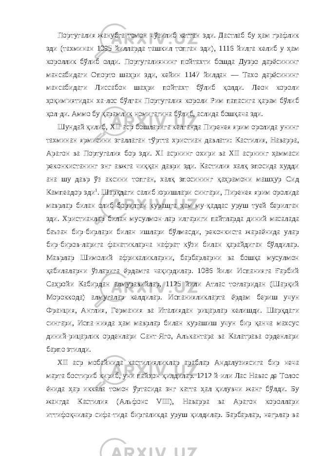 Португалия жанубга томон чўзилиб кетган эди. Дастлаб бу ҳам графлик эди (тахминан 1095 йилларда ташкил топган эди), 1116 йилга келиб у ҳам короллик бўлиб олди. Португалиянинг пойтахти бошда Дуэро дарёсининг мансабидаги Опорто шаҳри эди, кейин 1147 йилдан — Тахо дарёсининг мансабидаги Лисса бон шаҳри пойтахт бўлиб қолди. Леон короли ҳоқим&#39;иятидан ха-лос бўлган Португалия короли Рим папасига қарам бўлиб қол-ди. Аммо бу қарамлик номигагина бўлиб, аслида бошқача эди. Шундай қилиб, XII аср бошларига келганда Пиренея ярим оролида унинг тахминан ярмисини эгаллаган тўртта христиан давлати: Кастилия, Наварра, Арагон ва Португалия бор эди. XI асрнинг охири ва XII асрнинг ҳаммаси реконкистанинг энг авжга чиққан даври эди. Кастилия халқ эпосида худди ана шу давр ўз аксини топган, халқ эпосининг қаҳрамони машҳур Сид Кампеадор эди 1 . Шарқдаги салиб юришлари сингари, Пиренея ярим оролида маврлар билан олиб борилган курашга ҳам му-қаддас уруш туей берилган эди. Христианлар билан мусулмон-лар илгариги пайтларда диний масалада баъзан бир-бирлари билан ишлари бўлмасди, реконкиста жараёнида улар бир-биров-ларига фанатикларча нафрат кўзи билан қарайдиган бўлдилар. Маврлар Шимолий африкаликларни, барбарларни ва бошқа мусулмон қабилаларни ўзларига ёрдамга чақирдилар. 1086 йили Испанияга Ғарбий Саҳройи Кабирдан алмуравийлар, 1125 йили Атлас тоғларидан (Шарқий Мороккода) алмуғалар келдилар. Испанияликларта ёрдам бериш учун Франция, Англия, Герма ния ва Италиядан рицарлар келишди. Шарқдаги сингари, Испа-нияда ҳам маврлар билан курашиш учун бир қанча махсус диний-рицарлик орденлари Сант-Яго, Алькантара ва Калатрава орденлари барпо этилди. XII аср мобайнида кастилияликлар араблар Андалузиясига бир неча марта бостириб кириб, уни пайҳон қилдилар. 1212 й-или Лас Навас де Толос ёнида ҳар иккала томон ўртасида энг катта ҳал қилувчи жанг бўлди. Бу жангда Кастилия (Аль фонс VIII ), Наварра ва Арагон короллари иттифоқчилар сифа-тида биргаликда уруш қилдилар. Барбарлар, негрлар ва 