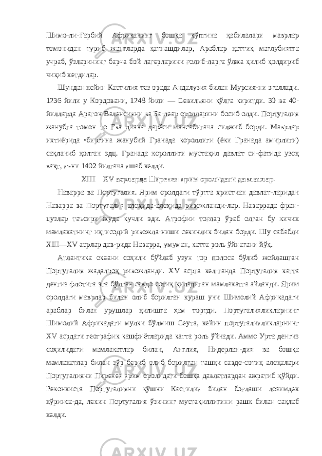 Шимо-ли-Ғарбий Африканинг бошқа кўпгина қабилалари маврлар томонидан туриб жангларда қатнашдилар, Араблар қаттиқ маглубиятга учраб, ўзларининг барча бой лагерларини ғолиб-ларга ўлжа қилиб қолдириб чиқиб кетдилар. Шундан кейин Кастилия тез орада Андалузия билан Мурсия-ни эгаллади. 1236 йили у Кордовани, 1248 йили — Севильяни қўлга киритди. 30 ва 40- йилларда Арагон Валенсияни ва Ба-леар оролларини босиб олди. Португалия жанубга томон то Гва диана дарёси мансабигача силжиб борди. Маврлар ихтиёрида •биргина жанубий Гранада короллиги (ёки Гранада амирлиги) сақланиб қолган эдц. Гранада короллиги мустақил давлат си-фатида узоқ вақт, яъни 1492 йилгача яшаб келди. XIII — XV асрларда Пиренея ярим оролидаги давлатлар. На варра ва Португалия. Ярим оролдаги тўртта христиан давлат-ларидан Наварра ва Португалия алоҳида-алоҳида ривожланди-лар. Наваррада фран- цузлар таъсири жуда кучли эди. Атрофии тоғлар ўраб олган бу кичик мамлакатнинг иқтисодий ривожла-ниши секинлик билан борди. Шу сабабли XIII — XV асрлар дав-рида Наварра, умуман, катта роль ўйнагани йўқ. Атлантика океани соҳили бўйлаб узун тор полоса бўлиб жойлашган Португалия жадалроқ ривожланди. XV асрга кел-ганда Португалия катта денгиз флотига эга бўлган савдо-сотиқ қиладиган мамлакатга айланди. Ярим оролдаги маврлар билан олиб борилган кураш уни Шимолий Африкадаги араблар билан урушлар қилишга ҳам тортди. Португалияликларнинг Шимолий Африкадаги мулки бўлмиш Сеута, кейин португалияликларнинг XV асрдаги географик кашфиётларида катта роль ўйнади. Аммо Урта денгиз соҳилидаги мамлакатлар билан, Англия, Нидерлан-дия ва бошқа мамлакатлар билан зўр бериб олиб борилган ташқи савдо-сотиқ алоқалари Португалияни Пиренея ярим оро лидаги бошқа давлатлардан ажратиб қўйди. Реконкиста Пор тугалияни қўшни Кастилия билан боғлаши лозимдек кўринса-да, лекин Португалия ўзининг мустақиллигини рашк билан сақлаб келди. 