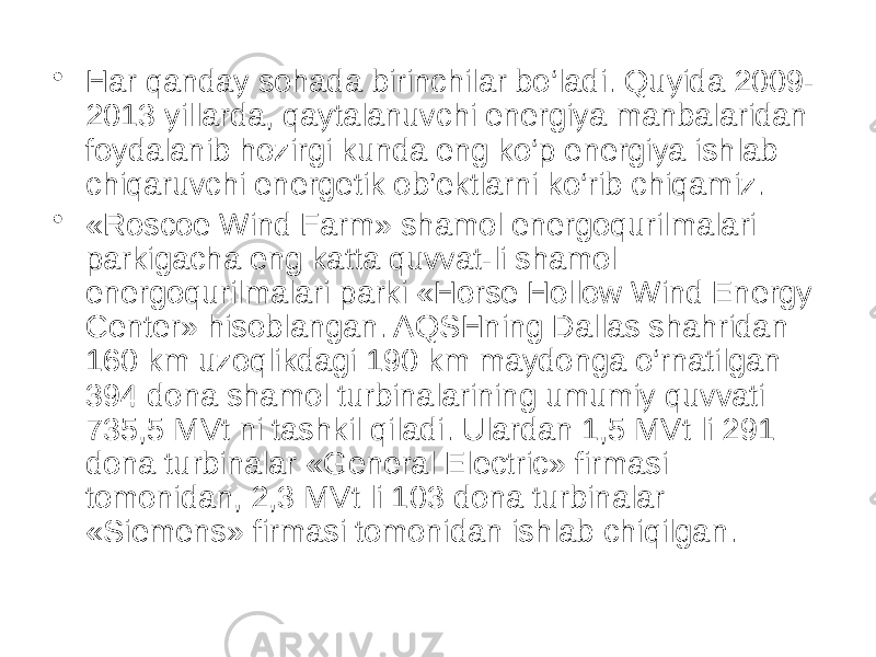• Har qanday sohada birinchilar bo‘ladi. Quyida 2009- 2013 yillarda, qaytalanuvchi energiya manbalaridan foydalanib hozirgi kunda eng ko‘p energiya ishlab chiqaruvchi energetik ob’ektlarni ko‘rib chiqamiz. • «Roscoe Wind Farm» shamol energoqurilmalari parkigacha eng katta quvvat-li shamol energoqurilmalari parki «Horse Hollow Wind Energy Center» hisoblangan. AQSHning Dallas shahridan 160 km uzoqlikdagi 190 km maydonga o‘rnatilgan 394 dona shamol turbinalarining umumiy quvvati 735,5 MVt ni tashkil qiladi. Ulardan 1,5 MVt li 291 dona turbinalar «General Electric» firmasi tomonidan, 2,3 MVt li 103 dona turbinalar «Siemens» firmasi tomonidan ishlab chiqilgan. 