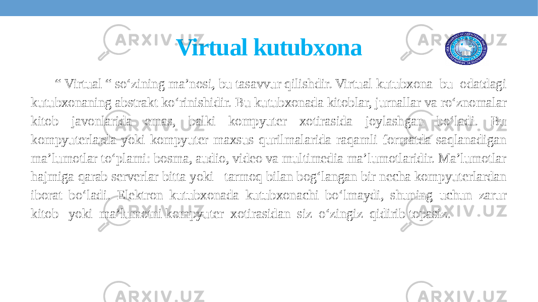 Virtual kutubxona “ Virtual “ so‘zining ma’nosi, bu tasavvur qilishdir. Virtual kutubxona bu odatdagi kutubxonaning abstrakt ko‘rinishidir. Bu kutubxonada kitoblar, jurnallar va ro‘znomalar kitob javonlarida emas, balki kompyuter xotirasida joylashgan bo‘ladi. Bu kompyuterlarda yoki kompyuter maxsus qurilmalarida raqamli formatda saqlanadigan ma’lumotlar to‘plami: bosma, audio, video va multimedia ma’lumotlaridir. Ma’lumotlar hajmiga qarab serverlar bitta yoki tarmoq bilan bog‘langan bir necha kompyuterlardan iborat bo‘ladi. Elektron kutubxonada kutubxonachi bo‘lmaydi, shuning uchun zarur kitob yoki ma’lumotni kompyuter xotirasidan siz o‘zingiz qidirib topasiz. 