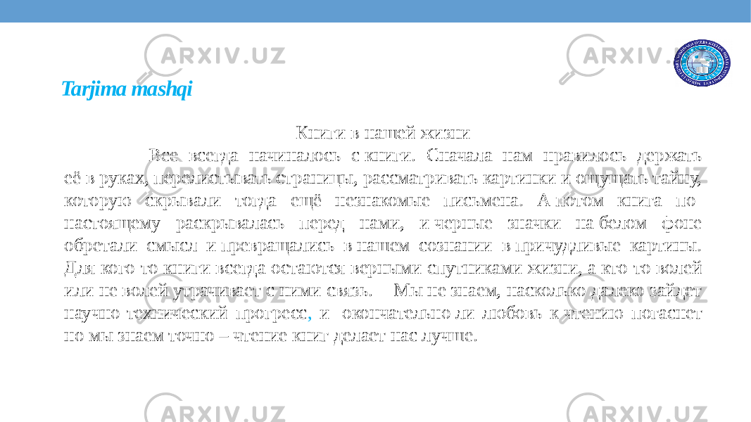 Tarjima mashqi Книги в нашей жизни Все всегда начиналось с книги. Сначала нам нравилось держать её в руках, перелистывать страницы, рассматривать картинки и ощущать тайну, которую скрывали тогда ещё незнакомые письмена. А потом книга по- настоящему раскрывалась перед нами, и черные значки на белом фоне обретали смысл и превращались в нашем сознании в причудливые картины. Для кого-то книги всегда остаются верными спутниками жизни, а кто-то волей или не волей утрачивает с ними связь. Мы не знаем, насколько далеко зайдет научно-технический прогресс , и  окончательно ли любовь к чтению погаснет но мы знаем точно – чтение книг делает нас лучше. 