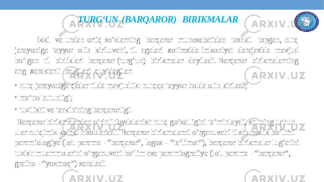 TURG‘UN (BARQAROR) BIRIKMALAR Ikki va undan ortiq so‘zlarning barqaror munosabatidan tashkil topgan, nutq jarayoniga tayyor olib kiriluvchi, til egalari xotirasida imkoniyat darajasida mavjud bo‘lgan til birliklari barqaror (turg‘un) birikmalar deyiladi. Barqaror birikmalarning eng xarakterli belgilari quyidagilar: • nutq jarayoniga qadar tilda mavjudlik: nutqqa tayyor holda olib kiriladi; • ma’no butunligi; • tuzilishi va tarkibining barqarorligi. Barqaror birikmalardan o‘rinli foydalanish nutq go‘zalligini ta‘minlaydi, shuning uchun ular nutqimiz ko‘rki hisoblanadi. Barqaror birikmalarni o‘rganuvchi tilshunoslik bo‘limi paremiologiya (lot. parema - “barqaror”, logos – “ta’limot”), barqaror birikmalar lug‘atini tuzish muammolarini o‘rganuvchi bo‘lim esa paremiografiya (lot. parema - “barqaror”, grafho - “yozmoq”) sanaladi 