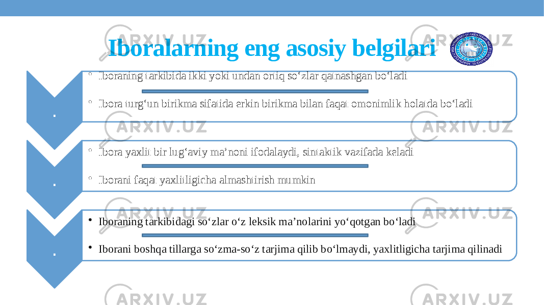 Iboralarning eng asosiy belgilari . • Iboraning tarkibida ikki yoki undan ortiq so‘zlar qatnashgan bo‘ladi • Ibora turg‘un birikma sifatida erkin birikma bilan faqat omonimlik holatda bo‘ladi . • Ibora yaxlit bir lug‘aviy ma’noni ifodalaydi, sintaktik vazifada keladi • Iborani faqat yaxlitligicha almashtirish mumkin . • Iboraning tarkibidagi so‘zlar o‘z leksik ma’nolarini yo‘qotgan bo‘ladi • Iborani boshqa tillarga so‘zma-so‘z tarjima qilib bo‘lmaydi, yaxlitligicha tarjima qilinadi 