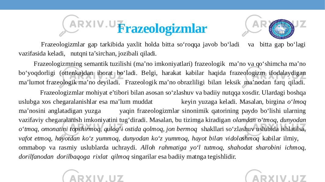 Frazeologizmlar Frazeologizmlar gap tarkibida yaxlit holda bitta so‘roqqa javob bo‘ladi va bitta gap bo‘lagi vazifasida keladi, nutqni ta’sirchan, jozibali qiladi. Frazeologizmning semantik tuzilishi (ma’no imkoniyatlari) frazeologik ma’no va qo‘shimcha ma’no bo‘yoqdorligi (ottenka)dan iborat bo‘ladi. Belgi, harakat kabilar haqida frazeologizm ifodalaydigan ma’lumot frazeologik ma’no deyiladi. Frazeologik ma’no obrazliligi bilan leksik ma’nodan farq qiladi. Frazeologizmlar mohiyat e’tibori bilan asosan so‘zlashuv va badiiy nutqqa xosdir. Ulardagi boshqa uslubga xos chegaralanishlar esa ma’lum muddat keyin yuzaga keladi. Masalan, birgina o‘lmoq ma’nosini anglatadigan yuzga yaqin frazeologizmlar sinonimik qatorining paydo bo‘lishi ularning vazifaviy chegaralanish imkoniyatini tug‘diradi. Masalan, bu tizimga kiradigan olamdan o‘tmoq, dunyodan o‘tmoq, omonatini topshirmoq, qulog‘i ostida qolmoq, jon bermoq shakllari so‘zlashuv uslubida ishlatilsa, vafot etmoq, hayotdan ko‘z yummoq, dunyodan ko‘z yummoq, hayot bilan vidolashmoq kabilar ilmiy, ommabop va rasmiy uslublarda uchraydi. Alloh rahmatiga yo‘l tutmoq, shahodat sharobini ichmoq, dorilfanodan dorilbaqoga rixlat qilmoq singarilar esa badiiy matnga tegishlidir.   