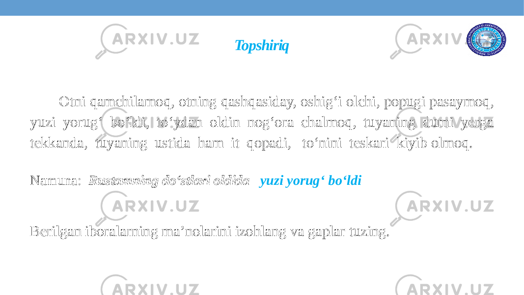 Topshiriq Otni qamchilamoq, otning qashqasiday, oshig‘i olchi, popugi pasaymoq, yuzi yorug‘ bo‘ldi, to‘ydan oldin nog‘ora chalmoq, tuyaning dumi yerga tekkanda, tuyaning ustida ham it qopadi, to‘nini teskari kiyib olmoq. Namuna: Rustamning do‘stlari oldida yuzi yorug‘ bo‘ldi Berilgan iboralarning ma’nolarini izohlang va gaplar tuzing. 