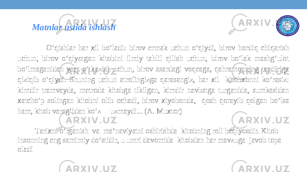  O‘qishlar har xil bo‘ladi : birov ermak uchun o‘qiydi, birov hordiq chiqarish uchun, birov o‘qiyotgan kitobini ilmiy tahlil qilish uchun, birov bo‘lak mashg‘ulot bo‘lmaganidan vaqt o‘tkazish uchun, birov asardagi voqeaga, qahramonning taqdiriga qiziqib o‘qiydi. Shuning uchun atrofingizga qarasangiz, har xil kitobxonni ko‘rasiz: kimdir tramvayda, metroda kitobga tikilgan, kimdir navbatga turganida, sumkasidan xatcho‘p solingan kitobni olib ochadi, birov xiyobonda, qosh qorayib qolgan bo‘lsa ham, kitob varag‘idan ko‘z uzmaydi... (A. Muxtor) Tаriхni o‘rgаnish va mа’nаviyatni оshirishdа kitоbning rоli bеqiyosdir. Kitоb insоnning eng sаmimiy do‘stidir, u umri dаvоmidа kitоbdаn hаr mаvzugа jаvоb tоpа оlаdi Matnlar ustida ishlash 