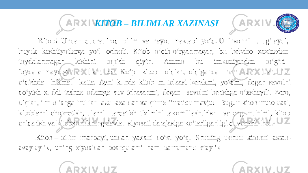 KITOB – BILIMLAR XAZINASI Kitob! Undan qudratliroq bilim va hayot maktabi yo‘q. U insonni ulug‘laydi, buyuk kashfiyotlarga yo‘l ochadi. Kitob o‘qib-o‘rganmagan, bu bebaho xazinadan foydalanmagan kishini topish qiyin. Ammo bu imkoniyatdan to‘g‘ri foydalanmayotganlar ham bor. Ko‘p kitob o‘qish, o‘qiganda ham uni tushunib o‘qishda hikmat katta. Ayni kunda kitob mutolaasi kerakmi, yo‘qmi, degan savolni qo‘yish xuddi tashna odamga suv ichasanmi, degan savolni berishga o‘xshaydi. Zero, o‘qish, ilm olishga intilish azal-azaldan xalqimiz fitratida mavjud. Bugun kitob mutolaasi, kitoblarni chop etish, ularni tarqatish tizimini takomillashtirish va eng muhimi, kitob chiqarish va kitobxonlikning davlat siyosati darajasiga ko‘tarilganligi quvonarli hol. Kitob – bilim manbayi, undan yaxshi do‘st yo‘q. Shuning uchun kitobni asrab- avaylaylik, uning ziyosidan boshqalarni ham bahramand etaylik. 