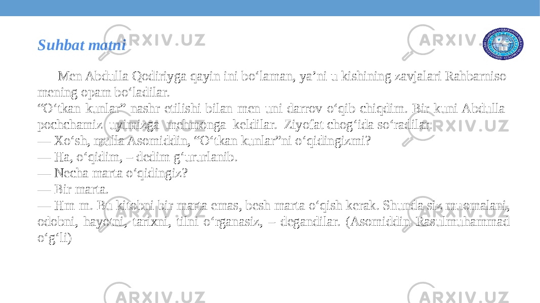 Men Abdulla Qodiriyga qayin ini bo‘laman, ya’ni u kishining zavjalari Rahbarniso mening opam bo‘ladilar. “ O‘tkan kunlar” nashr etilishi bilan men uni darrov o‘qib chiqdim. Bir kuni Abdulla pochchamiz uyimizga mehmonga keldilar. Ziyofat chog‘ida so‘radilar: — Xo‘sh, mulla Asomiddin, “O‘tkan kunlar”ni o‘qidingizmi? — Ha, o‘qidim, – dedim g‘ururlanib. — Necha marta o‘qidingiz? — Bir marta. — Hm-m. Bu kitobni bir marta emas, besh marta o‘qish kerak. Shunda siz muomalani, odobni, hayotni, tarixni, tilni o‘rganasiz, – degandilar. (Asomiddin Rasulmuhammad o‘g‘li) Suhbat matni 