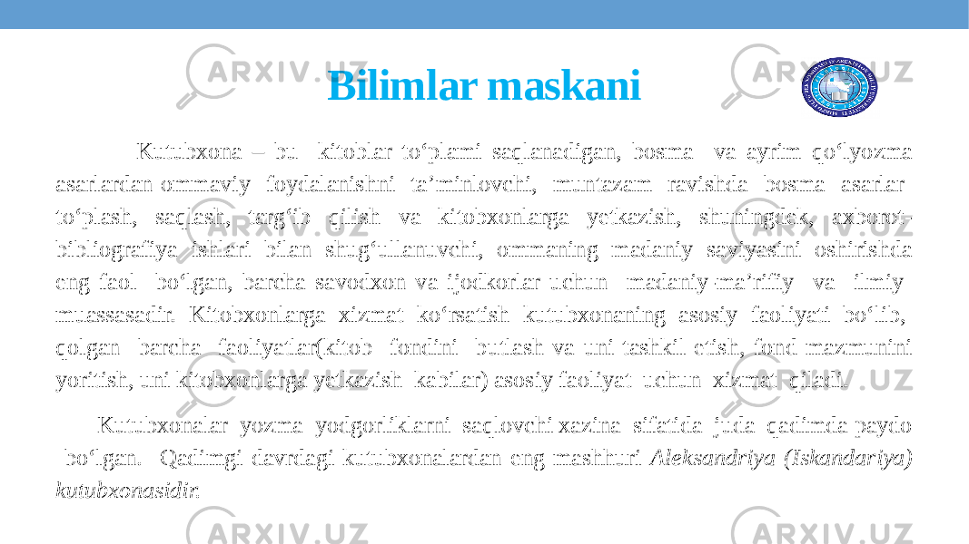 Bilimlar maskani Kutubxona – bu kitoblar to‘plami saqlanadigan, bosma va ayrim qo‘lyozma asarlardan ommaviy foydalanishni ta’minlovchi, muntazam ravishda bosma asarlar to‘plash, saqlash, targ‘ib qilish va kitobxonlarga yetkazish, shuningdek, axborot- bibliografiya ishlari bilan shug‘ullanuvchi, ommaning madaniy saviyasini oshirishda eng faol bo‘lgan, barcha savodxon va ijodkorlar uchun madaniy-ma’rifiy va ilmiy muassasadir. Kitobxonlarga xizmat ko‘rsatish kutubxonaning asosiy faoliyati bo‘lib, qolgan barcha faoliyatlar(kitob fondini butlash va uni tashkil etish, fond mazmunini yoritish, uni kitobxonlarga yetkazish kabilar) asosiy faoliyat uchun xizmat qiladi. Kutubxonalar yozma yodgorliklarni saqlovchi xazina sifatida juda qadimda paydo bo‘lgan. Qadimgi davrdagi kutubxonalardan eng mashhuri Aleksandriya (Iskandariya) kutubxonasidir. 