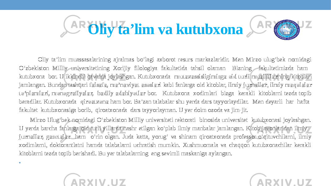 Oliy ta’lim va kutubxona   Oliy ta’lim muassasalarining ajralmas bo‘lagi axborot resurs markazlaridir. Men Mirzo ulug‘bek nomidagi O‘zbekiston Milliy universitetining Xorijiy filologiya fakultetida tahsil olaman Bizning fakultetimizda ham kutubxona bor. U ikkinchi qavatda joylashgan. Kutubxonada mutaxassisligimizga oid turli mualliflarning kitoblari jamlangan. Bundan tashqari falsafa, ma’naviyat asoslari kabi fanlarga oid kitoblar, ilmiy jurnallar , ilmiy maqolalar to‘plamlari, monografiyalar, badiiy adabiyotlar bor. Kutubxona xodimlari bizga kerakli kitoblarni tezda topib beradilar. Kutubxonada qiroatxona ham bor. Ba’zan talabalar shu yerda dars tayyorlaydilar. Men deyarli har hafta fakultet kutubxonasiga borib, qiroatxonada dars tayyorlayman. U yer doim ozoda va jim-jit. Mirzo Ulug‘bek nomidagi O‘zbekiston Milliy universiteti rektorati binosida universitet kutubxonasi joylashgan. U yerda barcha fanlarga oid turli yillarda nashr etilgan ko‘plab ilmiy manbalar jamlangan. Kitob javonlaridan ilmiy jurnallar, gazetalar ham o‘rin olgan. Juda katta, yorug‘ va shinam qiroatxonada professor-o‘qituvchilarni, ilmiy xodimlarni, doktorantlatni hamda talabalarni uchratish mumkin. Xushmuomala va chaqqon kutubxonachilar kerakli kitoblarni tezda topib berishadi. Bu yer talabalarning eng sevimli maskaniga aylangan. •   