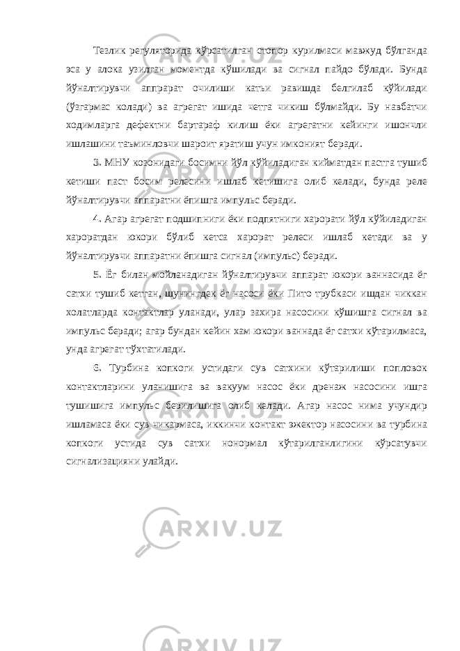 Тезлик регуляторида кўрсатилган стопор курилмаси мавжуд бўлганда эса у алока узилган моментда кўшилади ва сигнал пайдо бўлади. Бунда йўналтирувчи аппрарат очилиши катьи равишда белгилаб кўйилади (ўзгармас колади) ва агрегат ишида четга чикиш бўлмайди. Бу навбатчи ходимларга дефектни бартараф килиш ёки агрегатни кейинги ишончли ишлашини таъминловчи шароит яратиш учун имконият беради. 3. МНУ козонидаги босимни йўл кўйиладиган кийматдан пастга тушиб кетиши паст босим релесини ишлаб кетишига олиб келади, бунда реле йўналтирувчи аппаратни ёпишга импульс беради. 4. Агар агрегат подшипниги ёки подпятниги харорати йўл кўйиладиган хароратдан юкори бўлиб кетса харорат релеси ишлаб кетади ва у йўналтирувчи аппаратни ёпишга сигнал (импульс) беради. 5. Ёг билан мойланадиган йўналтирувчи аппарат юкори ваннасида ёг сатхи тушиб кетган, шунингдек ёг насоси ёки Пито трубкаси ишдан чиккан холатларда контактлар уланади, улар захира насосини кўшишга сигнал ва импульс беради; агар бундан кейин хам юкори ваннада ёг сатхи кўтарилмаса, унда агрегат тўхтатилади. 6. Турбина копкоги устидаги сув сатхини кўтарилиши попловок контактларини уланишига ва вакуум насос ёки дренаж насосини ишга тушишига импульс берилишига олиб келади. Агар насос нима учундир ишламаса ёки сув чикармаса, иккинчи контакт эжектор насосини ва турбина копкоги устида сув сатхи нонормал кўтарилганлигини кўрсатувчи сигнализацияни улайди. 