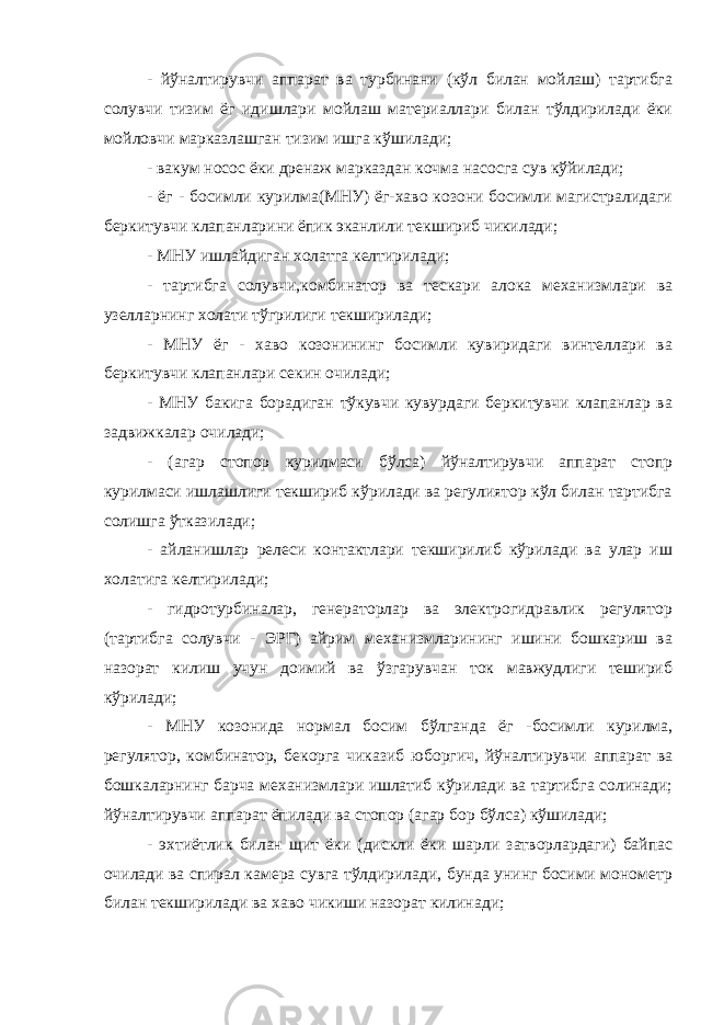 - йўналтирувчи аппарат ва турбинани (кўл билан мойлаш) тартибга солувчи тизим ёг идишлари мойлаш материаллари билан тўлдирилади ёки мойловчи марказлашган тизим ишга кўшилади; - вакум носос ёки дренаж марказдан кочма насосга сув кўйилади; - ёг - босимли курилма(МНУ) ёг-хаво козони босимли магистралидаги беркитувчи клапанларини ёпик эканлили текшириб чикилади; - МНУ ишлайдиган холатга келтирилади; - тартибга солувчи,комбинатор ва тескари алока механизмлари ва узелларнинг холати тўгрилиги текширилади; - МНУ ёг - хаво козонининг босимли кувиридаги винтеллари ва беркитувчи клапанлари секин очилади; - МНУ бакига борадиган тўкувчи кувурдаги беркитувчи клапанлар ва задвижкалар очилади; - (агар стопор курилмаси бўлса) йўналтирувчи аппарат стопр курилмаси ишлашлиги текшириб кўрилади ва регулиятор кўл билан тартибга солишга ўтказилади; - айланишлар релеси контактлари текширилиб кўрилади ва улар иш холатига келтирилади; - гидротурбиналар, генераторлар ва электрогидравлик регулятор (тартибга солувчи - ЭРГ) айрим механизмларининг ишини бошкариш ва назорат килиш учун доимий ва ўзгарувчан ток мавжудлиги тешириб кўрилади; - МНУ козонида нормал босим бўлганда ёг -босимли курилма, регулятор, комбинатор, бекорга чиказиб юборгич, йўналтирувчи аппарат ва бошкаларнинг барча механизмлари ишлатиб кўрилади ва тартибга солинади; йўналтирувчи аппарат ёпилади ва стопор (агар бор бўлса) кўшилади; - эхтиётлик билан щит ёки (дискли ёки шарли затворлардаги) байпас очилади ва спирал камера сувга тўлдирилади, бунда унинг босими монометр билан текширилади ва хаво чикиши назорат килинади; 