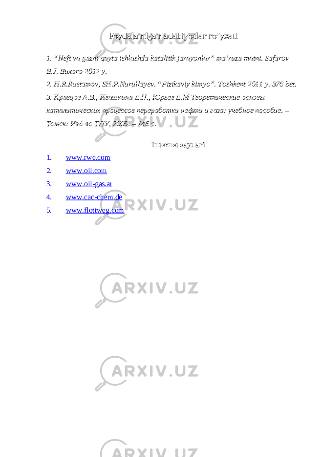 Foydalanilgan adabiyotlar ro’yxati 1.“Neft va gazni qayta ishlashda katalitik jarayonlar” ma’ruza matni. Safarov B.J. Buxoro 2012 y. 2. H.R.Rustamov, SH.P.Nurullayev. “Fizikaviy kimyo”. Toshkent 2011 y. 376 bet. 3. Кравцов А.В., Ивашкина Е.Н., Юрьев Е.М Теоретические основы каталитических процессов переработки нефти и газа: учебное пособие. – Томск: Изд-во ТПУ, 2009. – 146 с. Internet saytlari 1. www.rwe.com 2. www.oil.com 3. www.oil-gas.at 4. www.cac-chem.de 5. www.flottweg.com 