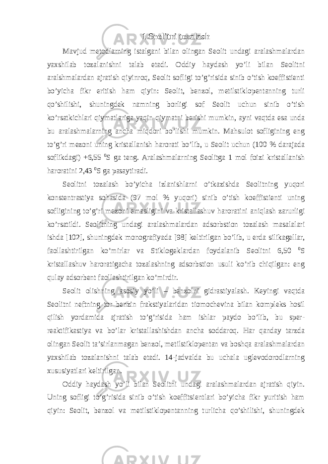 1. Seolitni tozalash Mavjud metodlarning istalgani bilan olingan Seolit undagi aralashmalardan yaxshilab tozalanishni talab etadi. Oddiy haydash yo’li bilan Seolitni aralshmalardan ajratish qiyinroq, Seolit sofligi to’g’risida sinib o’tish koeffistienti bo’yicha fikr eritish ham qiyin: Seolit, benzol, metilstiklopentanning turli qo’shilishi, shuningdek namning borligi sof Seolit uchun sinib o’tish ko’rsatkichlari qiymatlariga yaqin qiymatni berishi mumkin, ayni vaqtda esa unda bu aralashmalarning ancha miqdori bo’lishi mumkin. Mahsulot sofligining eng to’g’ri mezoni uning kristallanish harorati bo’lib, u Seolit uchun (100 % darajada soflikdagi) +6,55 0 S ga teng. Aralashmalarning Seolitga 1 mol foizi kristallanish haroratini 2,43 0 S ga pasaytiradi. Seolitni tozalash bo’yicha izlanishlarni o’tkazishda Seolitning yuqori konstentrastiya sohasida (97 mol % yuqori) sinib o’tish koeffistienti uning sofligining to’g’ri mezoni emasligini va kristallashuv haroratini aniqlash zarurligi ko’rsatildi. Seolitning undagi aralashmalardan adsorbstion tozalash masalalari ishda [102], shuningdek monografiyada [98] keltirilgan bo’lib, u erda silikagellar, faollashtirilgan ko’mirlar va Stiklogeklardan foydalanib Seolitni 6,50 0 S kristallashuv haroratigacha tozalashning adsorbstion usuli ko’rib chiqilgan: eng qulay adsorbent faollashtirilgan ko’mirdir. Seolit olishning asosiy yo’li – benzolni gidrastiyalash. Keyingi vaqtda Seolitni neftning tor benzin frakstiyalaridan tiomochevina bilan kompleks hosil qilish yordamida ajratish to’g’risida ham ishlar paydo bo’lib, bu sper- reaktifikastiya va bo’lar kristallashishdan ancha soddaroq. Har qanday tarzda olingan Seolit ta’sirlanmagan benzol, metilstiklopentan va boshqa aralashmalardan yaxshilab tozalanishni talab etadi. 14-jadvalda bu uchala uglevodorodlarning xususiyatlari keltirilgan. Oddiy haydash yo’li bilan Seolitni undagi aralashmalardan ajratish qiyin. Uning sofligi to’g’risida sinib o’tish koeffitsientlari bo’yicha fikr yuritish ham qiyin: Seolit, benzol va metilstiklopentanning turlicha qo’shilishi, shuningdek 