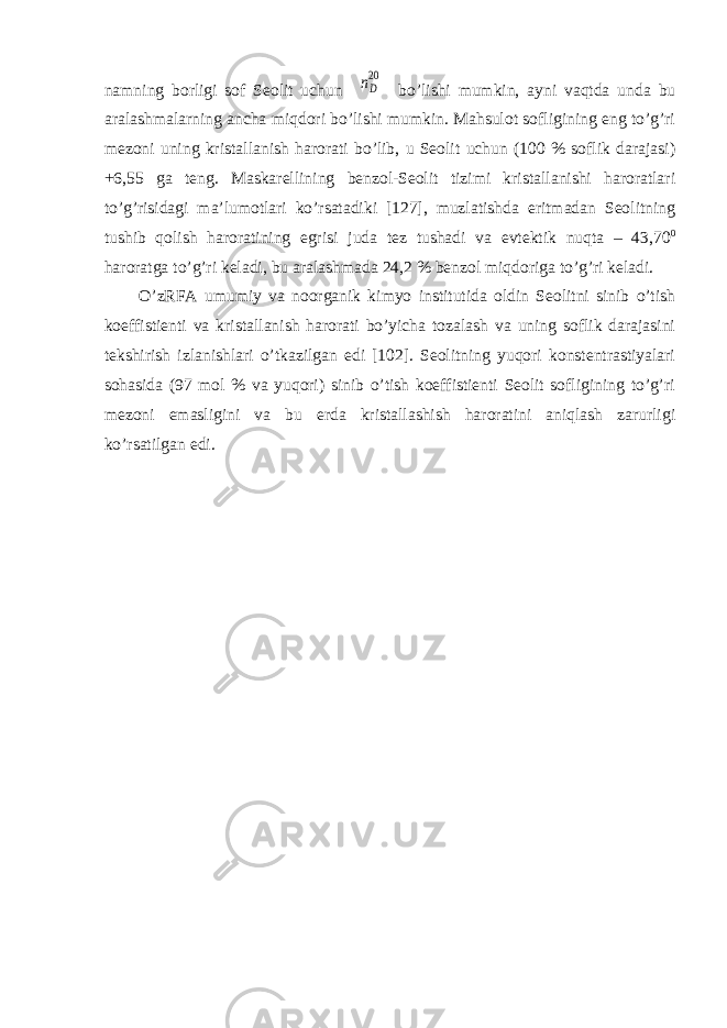 namning borligi sof Seolit uchun nD 20 bo’lishi mumkin, ayni vaqtda unda bu aralashmalarning ancha miqdori bo’lishi mumkin. Mahsulot sofligining eng to’g’ri mezoni uning kristallanish harorati bo’lib, u Seolit uchun (100 % soflik darajasi) +6,55 ga teng. Maskarellining benzol-Seolit tizimi kristallanishi haroratlari to’g’risidagi ma’lumotlari ko’rsatadiki [127], muzlatishda eritmadan Seolitning tushib qolish haroratining egrisi juda tez tushadi va evtektik nuqta – 43,70 0 haroratga to’g’ri keladi, bu aralashmada 24,2 % benzol miqdoriga to’g’ri keladi. O’zRFA umumiy va noorganik kimyo institutida oldin Seolitni sinib o’tish koeffistienti va kristallanish harorati bo’yicha tozalash va uning soflik darajasini tekshirish izlanishlari o’tkazilgan edi [102]. Seolitning yuqori konstentrastiyalari sohasida (97 mol % va yuqori) sinib o’tish koeffistienti Seolit sofligining to’g’ri mezoni emasligini va bu erda kristallashish haroratini aniqlash zarurligi ko’rsatilgan edi. 