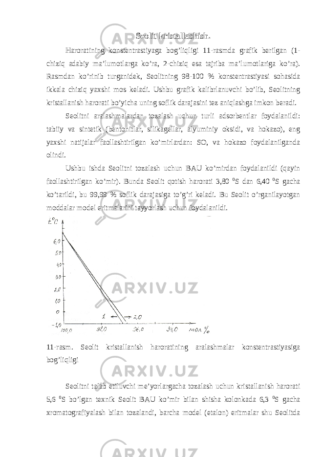 Seolit kristallashish. Haroratining konstentrastiyaga bog’liqligi 11-rasmda grafik berilgan (1- chiziq adabiy ma’lumotlarga ko’ra, 2-chiziq esa tajriba ma’lumotlariga ko’ra). Rasmdan ko’rinib turganidek, Seolitning 98-100 % konstentrastiyasi sohasida ikkala chiziq yaxshi mos keladi. Ushbu grafik kalibrlanuvchi bo’lib, Seolitning kristallanish harorati bo’yicha uning soflik darajasini tez aniqlashga imkon beradi. Seolitni aralashmalardan tozalash uchun turli adsorbentlar foydalanildi: tabiiy va sintetik (bentonitlar, silikagellar, alyuminiy oksidi, va hokazo), eng yaxshi natijalar faollashtirilgan ko’mirlardan: SO, va hokazo foydalanilganda olindi. Ushbu ishda Seolitni tozalash uchun BAU ko’mirdan foydalanildi (qayin faollashtirilgan ko’mir). Bunda Seolit qotish harorati 3,80 0 S dan 6,40 0 S gacha ko’tarildi, bu 99,99 % soflik darajasiga to’g’ri keladi. Bu Seolit o’rganilayotgan moddalar model eritmalarini tayyorlash uchun foydalanildi. 11-rasm. Seolit kristallanish haroratining aralashmalar konstentrastiyasiga bog’liqligi Seolitni talab etiluvchi me’yorlargacha tozalash uchun kristallanish harorati 5,6 0 S bo’lgan texnik Seolit BAU ko’mir bilan shisha kolonkada 6,3 0 S gacha xromatografiyalash bilan tozalandi, barcha model (etalon) eritmalar shu Seolitda 