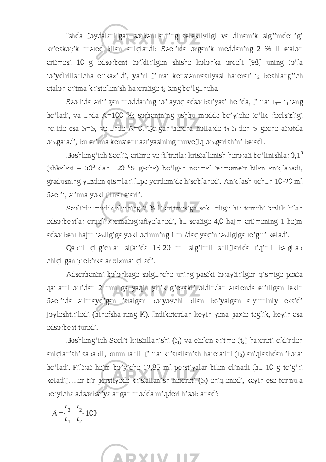 Ishda foydalanilgan sorbentlarning selektivligi va dinamik sig’imdorligi krioskopik metod bilan aniqlandi: Seolitda organik moddaning 2 % li etalon eritmasi 10 g adsorbent to’ldirilgan shisha kolonka orqali [98] uning to’la to’ydirilishicha o’tkazildi, ya’ni filtrat konstentrastiyasi harorati t 3 boshlang’ich etalon eritma kristallanish haroratiga t 2 teng bo’lguncha. Seolitda eritilgan moddaning to’layoq adsorbstiyasi holida, filtrat t 3 = t 1 teng bo’ladi, va unda A=100 %; sorbentning ushbu modda bo’yicha to’liq faolsizligi holida esa t 3 =t 2 , va unda A=0. Qolgan barcha hollarda t 3 t 1 dan t 2 gacha atrofda o’zgaradi, bu eritma konstentrastiyasining muvofiq o’zgarishini beradi. Boshlang’ich Seolit, eritma va filtratlar kristallanish harorati bo’linishlar 0,1 0 (shkalasi – 30 0 dan +20 0 S gacha) bo’lgan normal termometr bilan aniqlanadi, gradusning yuzdan qismlari lupa yordamida hisoblanadi. Aniqlash uchun 10-20 ml Seolit, eritma yoki filtrat etarli. Seolitda modddalarning 2 % li eritmasiga sekundiga bir tomchi tezlik bilan adsorbentlar orqali xromatografiyalanadi, bu soatiga 4,0 hajm eritmaning 1 hajm adsorbent hajm tezligiga yoki oqimning 1 ml/daq yaqin tezligiga to’g’ri keladi. Qabul qilgichlar sifatida 15-20 ml sig’imli shliflarida tiqinli belgilab chiqilgan probirkalar xizmat qiladi. Adsorbentni kolonkaga solguncha uning pastki toraytirilgan qismiga paxta qatlami ortidan 2 mm ga yaqin yirik g’ovakli oldindan etalonda eritilgan lekin Seolitda erimaydigan istalgan bo’yovchi bilan bo’yalgan alyuminiy oksidi joylashtiriladi (binafsha rang K). Indikatordan keyin yana paxta taglik, keyin esa adsorbent turadi. Boshlang’ich Seolit kristallanishi (t 1 ) va etalon eritma (t 2 ) harorati oldindan aniqlanishi sababli, butun tahlil filtrat kristallanish haroratini (t 3 ) aniqlashdan iborat bo’ladi. Filtrat hajm bo’yicha 12,85 ml porstiyalar bilan olinadi (bu 10 g to’g’ri keladi). Har bir porstiyada kristallanish harorati (t 3 ) aniqlanadi, keyin esa formula bo’yicha adsorbstiyalangan modda miqdori hisoblanadi:A= t3− t2 t1− t2 ⋅100 