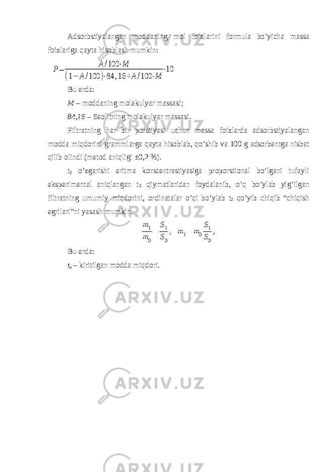 Adsorbstiyalangan moddaning mol foizlarini formula bo’yicha massa foizlariga qayta hisoblash mumkin:Р= А /100 ⋅М (1− А /100 )⋅84 ,16 +А /100 ⋅М ⋅10 Bu erda: M – moddaning molekulyar massasi ; 84,16 – Seolit ning molekulyar massasi . Filtratning har bir porstiyasi uchun massa foizlarda adsorbstiyalangan modda miqdorini grammlarga qayta hisoblab, qo’shib va 100 g adsorbentga nisbat qilib olindi (metod aniqligi ±0,2 %). t 2 o’zgarishi eritma konstentrastiyasiga proporstional bo’lgani tufayli eksperimental aniqlangan t 3 qiymatlaridan foydalanib, o’q bo’ylab yig’ilgan filtratning umumiy miqdorini, ordinatalar o’qi bo’ylab t 2 qo’yib chiqib “chiqish egrilari”ni yasash mumkin. m 1 m 0 = S1 S0 , m 1= m 0 S1 S0 , Bu erda: t o – kiritilgan modda miqdori. 