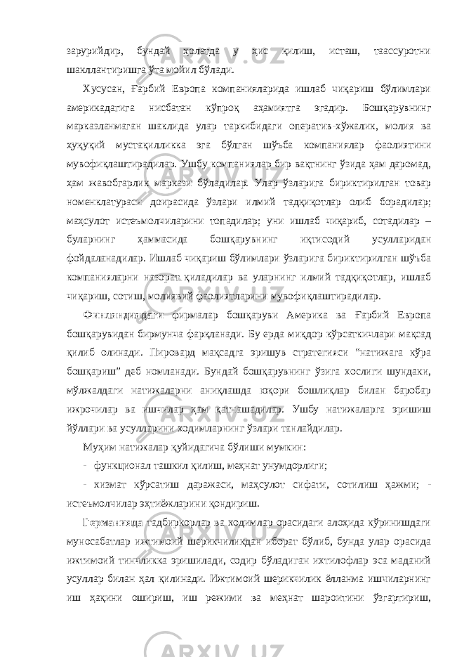 зарурийдир, бундай ҳолатда у ҳис қилиш, исташ, таассуротни шакллантиришга ўта мойил бўлади. Хусусан, Ғарбий Европа компанияларида ишлаб чиқариш бўлимлари америкадагига нисбатан кўпроқ аҳамиятга эгадир. Бошқарувнинг марказланмаган шаклида улар таркибидаги оператив - хўжалик, молия ва ҳуқуқий мустақилликка эга бўлган шўъба компаниялар фаолиятини мувофиқлаштирадилар. Ушбу компаниялар бир вақтнинг ўзида ҳам даромад, ҳам жавобгарлик маркази бўладилар. Улар ўзларига бириктирилган товар номенклатураси доирасида ўзлари илмий тадқиқотлар олиб борадилар; маҳсулот истеъмолчиларини топадилар; уни ишлаб чиқариб, сотадилар – буларнинг ҳаммасида бошқарувнинг иқтисодий усулларидан фойдаланадилар. Ишлаб чиқариш бўлимлари ўзларига бириктирилган шўъба компанияларни назорат қиладилар ва уларнинг илмий тадқиқотлар, ишлаб чиқариш, сотиш, молиявий фаолиятларини мувофиқлаштирадилар. Финляндиядаги фирмалар бошқаруви Америка ва Ғарбий Европа бошқарувидан бирмунча фарқланади. Бу ерда миқдор кўрсаткичлари мақсад қилиб олинади. Пировард мақсадга эришув стратегияси “натижага кўра бошқариш” деб номланади. Бундай бошқарувнинг ўзига хослиги шундаки, мўлжалдаги натижаларни аниқлашда юқори бошлиқлар билан баробар ижрочилар ва ишчилар ҳам қатнашадилар. Ушбу натижаларга эришиш йўллари ва усулларини ходимларнинг ўзлари танлайдилар. Муҳим натижалар қуйидагича бўлиши мумкин: - функционал ташкил қилиш, меҳнат унумдорлиги; - хизмат кўрсатиш даражаси, маҳсулот сифати, сотилиш ҳажми; - истеъмолчилар эҳтиёжларини қондириш. Германияда тадбиркорлар ва ходимлар орасидаги алоҳида кўринишдаги муносабатлар ижтимоий шерикчиликдан иборат бўлиб, бунда улар орасида ижтимоий тинчликка эришилади, содир бўладиган ихтилофлар эса маданий усуллар билан ҳал қилинади. Ижтимоий шерикчилик ёлланма ишчиларнинг иш ҳақини ошириш, иш режими ва меҳнат шароитини ўзгартириш, 