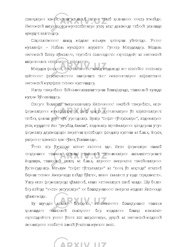 солиқларни камайтириш ва ш.к.б. ларни талаб қилишини инкор этмайди. Ижтимоий шерикчилик муносабатлари узоқ вақт давомида табиий равишда вужудга келгандир. Социализмнинг швед модели маълум қизиқиш уйғотади. Унинг муаллифи – Нобель мукофоти лауреати Гуннар Мюрдалдир. Модель ижтимоий бозор хўжалиги, тартибга солинадиган иқтисодиёт ва ижтимоий шерикчилик назариясига асосланган. Мюрдал фикрича, социализмнинг швед моделида энг асосийси инсонлар ҳаётининг фаровонлигини оширишга тенг имкониятларни кафолатовчи ижтимоий муҳофаза тизими яратишдир. Илғор тажрибани байналмилаллаштириш бошқарувда, ташкилий хулқда муҳим йўналишдир . Охирги йилларда америкаликлар Япониянинг ижобий тажрибаси, япон фирмаларини муваффақиятга олиб келган янгиликларни ўз корхоналарига татбиқ қилиш учун кўп уриндилар. Булар “сифат тўгараклари”, ходимларни узоқ муддатга ёки “умрбод ёллаш”, ходимлар эҳтиёжларини қондириш учун фирмалар даромадидан ажратиш ҳисобидан фондлар яратиш ва б.ш.қ. Бироқ уларнинг ҳаммаси ҳам тўлиқ ўзлашмади. Ўтган аср ўртасида вазият аксинча эди. Япон фирмалари ишлаб чиқаришни ташкил қилиш, ташкилий тузилмаларни шакллантиришга ёндашув, ташкилий ахлоқ ва б.ш.қ. ларнинг америкача тамойилларини ўрганардилар. Маълум “сифат тўгараклари” ва “аниқ ўз вақтида” етказиб бериш тизими Америкада пайдо бўлган, лекин аввалига у ерда тарқалмаган. Улар япон фирмаларида қўлланиб, яхши натижаларга олиб келди. Шу билан бир пайтда “инсон ресурслари” ни бошқаришнинг америка модели Японияда қўлланмади. Бу шундан далолат берадики, менежментни бошқаришни ташкил қилишдаги ташкилий ахлоқнинг бир моделини бошқа мамлакат иқтисодиётига унинг ўзига хос шароитлари, руҳий ва ижтимоий-маданий омилларини инобатга олмай ўтказиш мумкин эмас. 