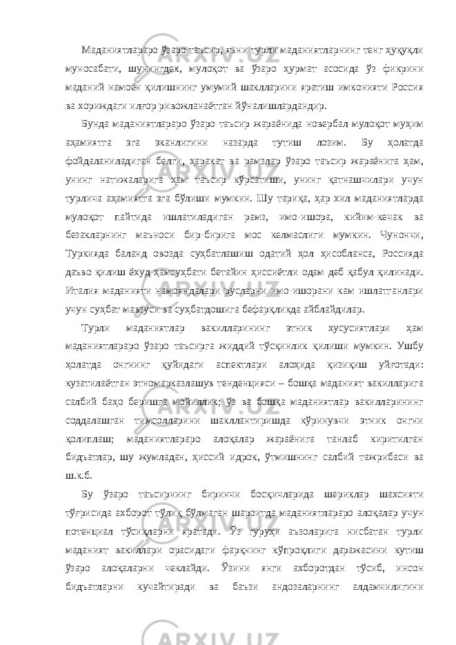 Маданиятлараро ўзаро таъсир, яъни турли маданиятларнинг тенг ҳуқуқли муносабати, шунингдек, мулоқот ва ўзаро ҳурмат асосида ўз фикрини маданий намоён қилишнинг умумий шаклларини яратиш имконияти Россия ва хориждаги илғор ривожланаётган йўналишлардандир. Бунда маданиятлараро ўзаро таъсир жараёнида новербал мулоқот муҳим аҳамиятга эга эканлигини назарда тутиш лозим. Бу ҳолатда фойдаланиладиган белги, ҳаракат ва рамзлар ўзаро таъсир жараёнига ҳам, унинг натижаларига ҳам таъсир кўрсатиши, унинг қатнашчилари учун турлича аҳамиятга эга бўлиши мумкин. Шу тариқа, ҳар хил маданиятларда мулоқот пайтида ишлатиладиган рамз, имо-ишора, кийим-кечак ва безакларнинг маъноси бир-бирига мос келмаслиги мумкин. Чунончи, Туркияда баланд овозда суҳбатлашиш одатий ҳол ҳисобланса, Россияда даъво қилиш ёхуд ҳамсуҳбати бетайин ҳиссиётли одам деб қабул қилинади. Италия маданияти намояндалари русларни имо-ишорани кам ишлатганлари учун суҳбат мавзуси ва суҳбатдошига бефарқликда айблайдилар. Турли маданиятлар вакилларининг этник хусусиятлари ҳам маданиятлараро ўзаро таъсирга жиддий тўсқинлик қилиши мумкин. Ушбу ҳолатда онгнинг қуйидаги аспектлари алоҳида қизиқиш уйғотади: кузатилаётган этномарказлашув тенденцияси – бошқа маданият вакилларига салбий баҳо беришга мойиллик; ўз ва бошқа маданиятлар вакилларининг соддалашган тимсолларини шакллантиришда кўринувчи этник онгни қолиплаш; маданиятлараро алоқалар жараёнига танлаб киритилган бидъатлар, шу жумладан, ҳиссий идрок, ўтмишнинг салбий тажрибаси ва ш.к.б. Бу ўзаро таъсирнинг биринчи босқичларида шериклар шахсияти тўғрисида ахборот тўлиқ бўлмаган шароитда маданиятлараро алоқалар учун потенциал тўсиқларни яратади. Ўз гуруҳи аъзоларига нисбатан турли маданият вакиллари орасидаги фарқнинг кўпроқлиги даражасини кутиш ўзаро алоқаларни чеклайди. Ўзини янги ахборотдан тўсиб, инсон бидъатларни кучайтиради ва баъзи андозаларнинг алдамчилигини 