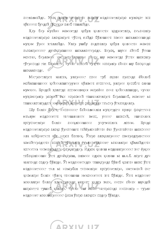 англолмайди. Узоқ давом этадиган жадал маданиятлараро мулоқот эса кўпинча бундай тўсиқни олиб ташлайди. Ҳар бир муайян жамиятда қабул қилинган қадриятлар, анъаналар маданиятлараро алоқаларга тўсиқ пайдо бўлишига замин шаклланишида муҳим ўрин эгаллайди. Улар ушбу андозалар қабул қилинган жамоа аъзоларининг дунёқарашини шакллантиради. Бироқ, шуни айтиб ўтиш жоизки, бирламчи ижтимоийлашуви айнан шу жамиятда ўтган шахслар тўғрисида гап бораяпти, чунки асосий нуқтаи назарлар айнан шу босқичда шаклланади. Мигрантларга келсак, уларнинг сони туб аҳоли орасида ёйилиб жойлашишини қийинлаштирувчи кўламга етсагина, уларни ҳисобга олиш мумкин. Бундай ҳолатда ассимиляция жараёни анча қийинлашади, чунки муҳожирлар расмий ёки норасмий ташкилотларга бирлашиб, жамият ва ташкилотлардаги ижтимоий вазиятга сезиларли таъсир ўтказадилар. Шу билан бирга, инсоннинг байналмилал муҳитдаги хулқи фақатгина маълум маданиятга тегишлилиги эмас, унинг шахсий, ишчанлик хусусиятлари билан аниқланишини унутмаслик лозим. Бунда маданиятлараро алоқа ўрнатишга тайёрланаётган ёки ўрнатаётган шахснинг илк кайфиятига кўп нарса боғлиқ. Ўзаро алоқаларнинг самарадорлигини камайтирадиган асосий тўсиқлар турли маданият вакиллари қўллайдиган когнитив чизмалардаги фарқлардир. Идрок қилиш моделларининг энг ёрқин табақаланиши ўзга дунёқараш, оламни идрок қилиш ва ш.к.б. ларга дуч келганда содир бўлади. Ўз маданиятидан ташқарида бўлиб қолган шахс ўзга маданиятнинг тил ва новербал тизимлари хусусиятлари, ижтимоий онг қисмлари билан тўлиқ танишиш имкониятига эга бўлади. Ўзга маданият вакиллари билан ҳамкорликда меҳнат қилар экан, инсон айнан шундай шароитга тушиб қолади. Чунки иш жойи чегарасида инсонлар – турли маданият вакилларининг фаол ўзаро алоқаси содир бўлади. 