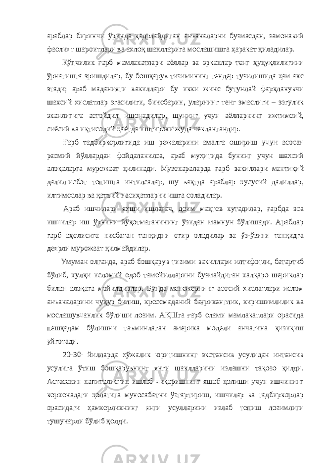 араблар биринчи ўринда қадрлайдиган анъаналарни бузмасдан, замонавий фаолият шароитлари ва ахлоқ шаклларига мослашишга ҳаракат қиладилар. Кўпчилик ғарб мамлакатлари аёллар ва эркаклар тенг ҳуқуқлилигини ўрнатишга эришдилар, бу бошқарув тизимининг гендер тузилишида ҳам акс этади; араб маданияти вакиллари бу икки жинс бутунлай фарқланувчи шахсий хислатлар эгасилиги, бинобарин, уларнинг тенг эмаслиги – эзгулик эканлигига астойдил ишонадилар, шунинг учун аёлларнинг ижтимоий, сиёсий ва иқтисодий ҳаётда иштироки жуда чеклангандир. Ғарб тадбиркорлигида иш режаларини амалга ошириш учун асосан расмий йўллардан фойдаланилса, араб муҳитида бунинг учун шахсий алоқаларга мурожаат қилинади. Музокараларда ғарб вакиллари мантиқий далил-исбот топишга интилсалар, шу вақтда араблар хусусий далиллар, илтимослар ва қатъий насиҳатларни ишга соладилар. Араб ишчилари яхши ишлагач, доим мақтов кутадилар, ғарбда эса ишчилар иш ўрнини йўқотмаганининг ўзидан мамнун бўлишади. Араблар ғарб аҳолисига нисбатан танқидни оғир оладилар ва ўз-ўзини танқидга деярли мурожаат қилмайдилар. Умуман олганда, араб бошқарув тизими вакиллари илтифотли, батартиб бўлиб, хулқи исломий одоб тамойилларини бузмайдиган халқаро шериклар билан алоқага мойилдирлар. Бунда менежернинг асосий хислатлари ислом анъаналарини чуқур билиш, кроссмаданий бағрикенглик, киришимлилик ва мослашувчанлик бўлиши лозим. АҚШга ғарб олами мамлакатлари орасида пешқадам бўлишни таъминлаган америка модели анчагина қизиқиш уйғотади. 20-30- йилларда хўжалик юритишнинг экстенсив усулидан интенсив усулига ўтиш бошқарувнинг янги шаклларини излашни тақозо қилди. Астасекин капиталистик ишлаб чиқаришнинг яшаб қолиши учун ишчининг корхонадаги ҳолатига муносабатни ўзгартириш, ишчилар ва тадбиркорлар орасидаги ҳамкорликнинг янги усулларини излаб топиш лозимлиги тушунарли бўлиб қолди. 