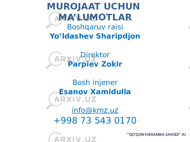 MUROJAAT UCHUN MA’LUMOTLAR Boshqaruv raisi Yo’ldashev Sharipdjon Direktor Parpiev Zokir Bosh injener Esanov Xamidulla info@kmz.uz +998 73 543 0170 “ QO‘QON MEXANIKA ZAVODI” AJ 