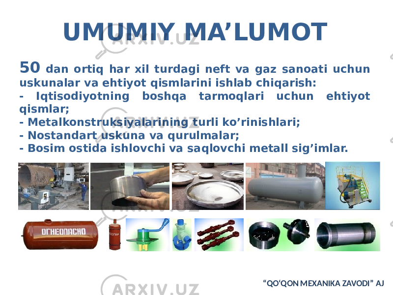 UMUMIY MA’LUMOT 50 dan ortiq har xil turdagi neft va gaz sanoati uchun uskunalar va ehtiyot qismlarini ishlab chiqarish: - Iqtisodiyotning boshqa tarmoqlari uchun ehtiyot qismlar; - Metalkonstruksiyalarining turli ko’rinishlari; - Nostandart uskuna va qurulmalar; - Bosim ostida ishlovchi va saqlovchi metall sig’imlar. “ QO‘QON MEXANIKA ZAVODI” AJ 