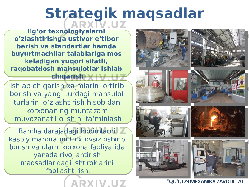 Ilg’or texnologiyalarni o’zlashtirishga ustivor e’tibor berish va standartlar hamda buyurtmachilar talablariga mos keladigan yuqori sifatli, raqobatdosh mahsulotlar ishlab chiqarish Ishlab chiqarish xajmlarini ortirib borish va yangi turdagi mahsulot turlarini o’zlashtirish hisobidan korxonaning muntazam muvozanatli olishini ta’minlash Barcha darajadagi hodimlarni kasbiy mahoratini to’xtovsiz oshirib borish va ularni korxona faoliyatida yanada rivojlantirish maqsadlaridagi ishtiroklarini faollashtirish.Strategik maqsadlar “ QO‘QON MEXANIKA ZAVODI” AJ2615 03 1C 1C 0D 14 28 130C08 0A09 05 10 171A 1D 10 0A 19 1703 1E03 