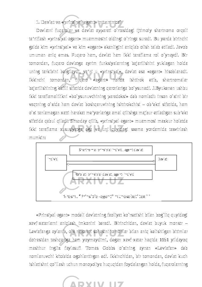 1. Davlat va «prinsipal-agent» muammosi Davlatni fuqarolar va davlat apparati o`rtasidagi ijtimoiy shartnoma orqali ta’riflash «prinsipal-agent» muammosini oldingi o`ringa suradi. Bu yerda birinchi galda kim «prinsipal» va kim «agent» ekanligini aniqlab olish talab etiladi. Javob umuman aniq emas. Fuqaro ham, davlat ham ikki taraflama rol o`ynaydi. Bir tomondan, fuqaro davlatga ayrim funksiyalarning bajarilishini yuklagan holda uning tarkibini belgilaydi, ya’ni u «prinsipal» , davlat esa «agent» hisoblanadi. Ikkinchi tomondan, fuqaro «agent» rolida ishtirok etib, shartnomalar bajarilishining kafili sifatida davlatning qarorlariga bo`ysunadi. J.Byukenen ushbu ikki taraflamalilikni «bo`ysunuvchining paradoksi» deb nomladi: inson o`zini bir vaqtning o`zida ham davlat boshqaruvining ishtirokchisi – ob’ekti sifatida, ham o`zi tanlamagan xatti-harakat me’yorlariga amal qilishga majbur etiladigan sub’ekt sifatida qabul qiladi. Shunday qilib, «prinsipal-agent» muammosi mazkur holatda ikki taraflama xususiyatga ega va uni quyidagi sxema yordamida tasvirlash mumkin: «Prinsipal-agent» modeli davlatning faoliyat ko`rsatishi bilan bog`liq quyidagi xavf-xatarlarni aniqlash imkonini beradi. Birinchidan, davlat buyuk monstr – Leviafanga aylanib, o`z nazorati sohasini tomonlar bilan aniq kelishilgan bitimlar doirasidan tashqariga ham yoymaydimi, degan xavf-xatar haqida 1651 yildayoq mashhur ingliz faylasufi Tomas Gobbs o`zining aynan «Leviafan» deb nomlanuvchi kitobida ogohlantirgan edi. Ikkinchidan, bir tomondan, davlat kuch ishlatishni qo`llash uchun monopoliya huquqidan foydalangan holda, fuqarolarning Individ Davlat Kafolat : prinsipial-davlat , agent - individShartnoma: prinsipial-individ , agent-davlat 1- rasm . “ Prinsipial-agent ” munosabati taxlili 