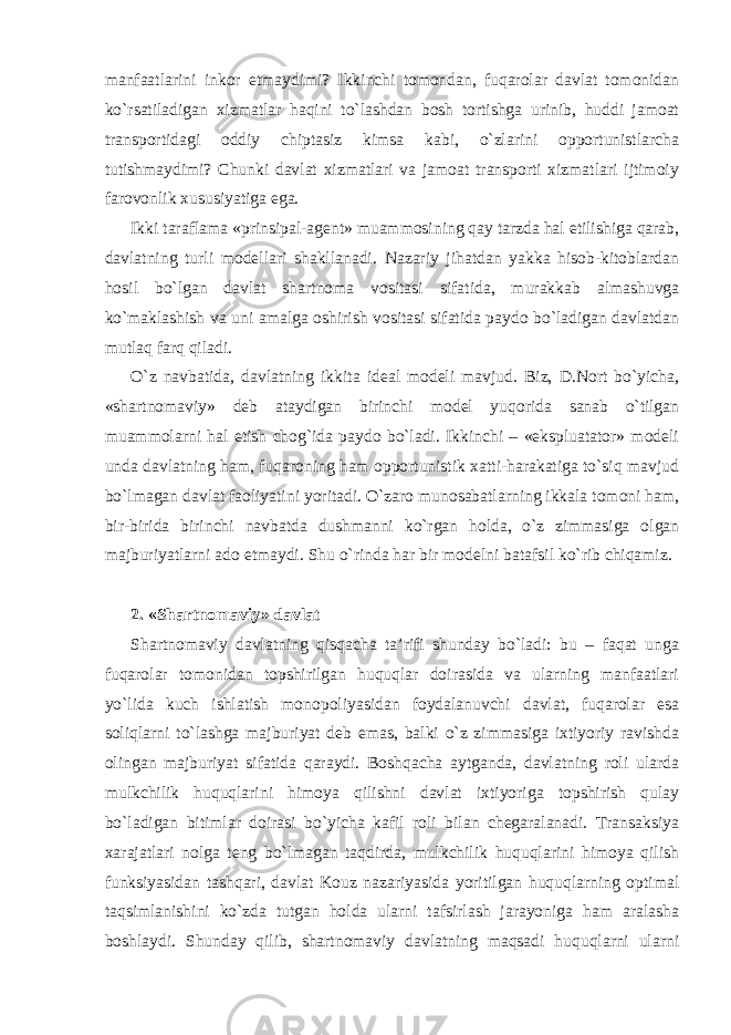 manfaatlarini inkor etmaydimi? Ikkinchi tomondan, fuqarolar davlat tomonidan ko`rsatiladigan xizmatlar haqini to`lashdan bosh tortishga urinib, huddi jamoat transportidagi oddiy chiptasiz kimsa kabi, o`zlarini opportunistlarcha tutishmaydimi? Chunki davlat xizmatlari va jamoat transporti xizmatlari ijtimoiy farovonlik xususiyatiga ega. Ikki taraflama « p rinsipal-agent» muammosining qay tarzda hal etilishiga qarab, davlatning turli modellari shakllanadi. Nazariy jihatdan yakka hisob-kitoblardan hosil bo`lgan davlat shartnoma vositasi sifatida, murakkab almashuvga ko`maklashish va uni amalga oshirish vositasi sifatida paydo bo`ladigan davlatdan mutlaq farq qiladi. O`z navbatida , davlatning ikkita ideal modeli mavjud. Biz, D.Nort bo`yicha, «shartnomaviy» deb ataydigan birinchi model yuqorida sanab o`tilgan muammolarni hal etish chog`ida paydo bo`ladi. Ikkinchi – «ekspluatator» modeli unda davlatning ham, fuqaroning ham opportunistik xatti-harakatiga to`siq mavjud bo`lmagan davlat faoliyatini yoritadi. O`zaro munosabatlarning ikkala tomoni ham, bir-birida birinchi navbatda dushmanni ko`rgan holda, o`z zimmasiga olgan majburiyatlarni ado etmaydi. Shu o`rinda har bir modelni batafsil ko`rib chiqamiz. 2. «Shartnomaviy» davlat Shartnomaviy davlatning qisqacha ta’rifi shunday bo`ladi: bu – faqat unga fuqarolar tomonidan topshirilgan huquqlar doirasida va ularning manfaatlari yo`lida kuch ishlatish monopoliyasidan foydalanuvchi davlat, fuqarolar esa soliqlarni to`lashga majburiyat deb emas, balki o`z zimmasiga ixtiyoriy ravishda olingan majburiyat sifatida qaraydi. Boshqacha aytganda, davlatning roli ularda mulkchilik huquqlarini himoya qilishni davlat ixtiyoriga topshirish qulay bo`ladigan bitimlar doirasi bo`yicha kafil roli bilan chegaralanadi. Transaksiya xarajatlari nolga teng bo`lmagan taqdirda, mulkchilik huquqlarini himoya qilish funksiyasidan tashqari, davlat Kouz nazariyasida yoritilgan huquqlarning optimal taqsimlanishini ko`zda tutgan holda ularni tafsirlash jarayoniga ham aralasha boshlaydi. Shunday qilib, shartnomaviy davlatning maqsadi huquqlarni ularni 