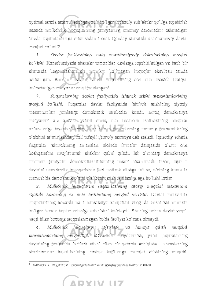 optimal tarzda tasarruf etishga qodir bo`lgan iqtisodiy sub’ektlar qo`liga topshirish asosida mulkchilik huquqlarining jamiyatning umumiy daromadini oshiradigan tarzda taqsimlanishiga erishishdan iborat. Q anday shar o itda shartnomaviy davlat mavjud bo`ladi? 1. Davlat faoliyatining aniq konstitutsiyaviy doiralarining mavjud bo`lishi. Konstitutsiyada shaxslar tomonidan davlatga topshiriladigan va hech bir sharoitda begonalashtirilishi mumkin bo`lmagan huquqlar eksplitsit tarzda kelishilgan. Bundan tashqari, davlat apparatining o`zi ular asosida faoliyat ko`rsatadigan me’yorlar aniq ifodalangan 1 . 2. Fuqarolarning davlat faoliyatida ishtirok etishi mexanizmlarining mavjud bo`lishi. Fuqarolar davlat faoliyatida ishtirok etishining siyosiy mexanizmlari jumlasiga demokratik tartibotlar kiradi. Biroq demokratiya me’yorlari o`z o`zicha yetarli emas, ular fuqarolar ishtirokining barqaror an’analariga tayanishi lozim, ular ba’zan fuqarolarning umumiy farovonlikning o`sishini ta’minlashdagi roli tufayli ijtimoiy sarmoya deb ataladi. Iqtisodiy sohada fuqarolar ishtirokining an’analari alohida firmalar darajasida o`zini o`zi boshqarishni rivojlantirish shaklini qabul qiladi. Ish o`rnidagi demokratiya umuman jamiyatni demokratlashtirishning unsuri hisoblanadi: inson, agar u davlatni demokratik boshqarishda faol ishtirok etishga intilsa, o`zining kundalik turmushida demokratik o`zini o`zi boshqarish tajribasiga ega bo`lishi lozim. 3. Mulkchilik huquqlarini taqsimlashning asosiy muqobil mexanizmi sifatida bozorning ex ante institutining mavjud bo`lishi . Davlat mulkchilik huquqlari ni ng bozorda nolli transaksiya xarajatlari chog`ida erishilishi mumkin bo`lgan tarzda taqsimlanishiga erishishni ko`zlaydi. Shuning uchun davlat vaqti- vaq t i bilan bozorga taqqoslanmagan holda faoliyat ko`rsata olmaydi. 4. Mulkchilik huquqlarini tafsirlash va himoya qilish muqobil mexanizmlarining mavjudligi. «Ovoz»dan foydalanish, ya’ni fuqarolarning davlatning faoiyatida ishtirok etishi bilan bir qatorda «chiqish» - shaxslarning shartnomalar bajarilishining boshqa kafillariga murojat etishining muqobil 1 Тамбовцев В. Государство и переходная экономика: пределў управляемости, с. 80-81 