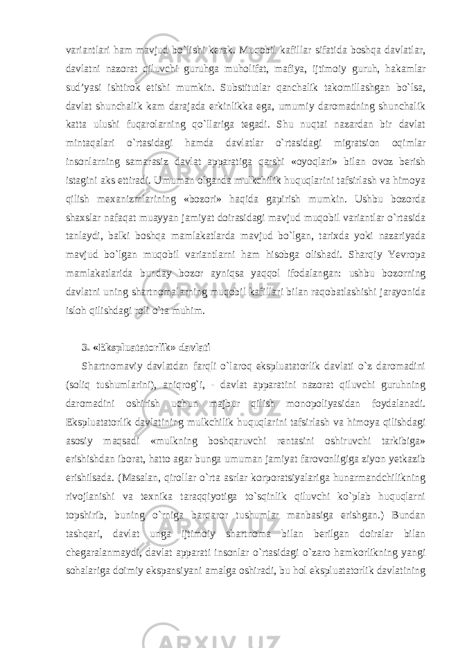 variantlari ham mavjud bo`lishi kerak. Muqobil kafillar sifatida boshqa davlatlar, davlatni nazorat qiluvchi guruhga muholifat, mafiya, ijtimoiy guruh, hakamlar sud’yasi ishtirok etishi mumkin. Substitutlar qanchalik takomillashgan bo`lsa, davlat shunchalik kam darajada erkinlikka ega, umumiy daromadning shunchalik katta ulushi fuqarolarning qo`llariga tegadi. Shu nuqtai nazardan bir davlat mintaqalari o`rtasidagi hamda davlatlar o`rtasidagi migratsion oqimlar insonlarning samarasiz davlat apparatiga qarshi «oyoqlari» bilan ovoz berish istagini aks ettiradi. Umuman olganda mulkchilik huquqlarini tafsirlash va himoya qilish mexanizmlarining «bozori» haqida gapirish mumkin. Ushbu bozorda shaxslar nafaqat muayyan jamiyat doirasidagi mavjud muqobil variantlar o`rtasida tanlaydi, balki boshqa mamlakatlarda mavjud bo`lgan, tarixda yoki nazariyada mavjud bo`lgan muqobil variantlarni ham hisobga olishadi. Sharqiy Yevropa mamlakatlarida bunday bozor ayniqsa yaqqol ifodalangan: ushbu bozorning davlatni uning shartnomalarning muqobil kafillari bilan raqobatlashishi jarayonida isloh qilishdagi rol i o`ta muhim. 3. «Ekspluatatorlik» davlati Shartnomaviy davlatdan farqli o`laroq ekspluatatorlik davlati o`z daromadini (soliq tushumlarini), aniqrog`i, - davlat apparatini nazorat qiluvchi guruhning daromadini oshirish uchun majbur qilish monopoliyasidan foydalanadi. Ekspluatatorlik davlatining mulkchilik huquqlarini tafsirlash va himoya qilishdagi asosiy maqsadi «mulkning boshqaruvchi rentasini oshiruvchi tarkibiga» erishishdan iborat, hatto agar bunga umuman jamiyat farovonligiga ziyon yetkazib erishilsada. (Masalan, qirollar o`rta asrlar korporatsiyalariga hunarmandchilikning rivojlanishi va texnika taraqqiyotiga to`sqinlik qiluvchi ko`plab huquqlarni topshirib, buning o`rniga barqaror tushumlar manbasiga erishgan.) Bundan tashqari, davlat unga ijtimoiy shartnoma bilan berilgan doiralar bilan chegaralanmaydi, davlat apparati insonlar o`rtasidagi o`zaro hamkorlikning yangi sohalariga doimiy ekspansiyani amalga oshiradi, bu hol ekspluatatorlik davlatining 