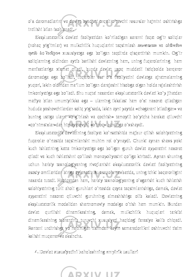 o`z daromadlarini va davlat byudjeti orqali o`tuvchi resurslar hajmini oshirishga intilishi bilan izohlanadi. Ekspluatatorlik davlati faoliyatidan ko`riladigan zararni faqat og`ir soliqlar (nohaq yig`imlar) va mulkchilik huquqlarini taqsimlash muntazam va oldindan aytib bo`ladigan xususiyatga ega bo`lgan taqdirda qisqartirish mumkin. Og`ir soliqlarning oldindan aytib berilishi davlatning ham, uning fuqarolarining ham manfaatlariga xizmat qiladi, bunda davlat uzoq muddatli istiqbolda barqaror daromadga ega bo`ladi, fuqarolar esa o`z faoliyatini davlatga ajratmalarning yuqori, lekin oldindan ma’lum bo`lgan darajasini hisobga olgan holda rejalashtirish imkoniyatiga ega bo`ladi. Shu nuqtai nazardan ekspluatatorlik davlati ko`p jihatdan mafiya bilan umumiylikka ega – ularning ikkalasi ham o`zi nazorat qiladigan hududa yashovchilardan soliq yig`sada, lekin ayni paytda «chegarani biladigan» va buning ustiga ularni «o`g`irlash va qochish» tamoyili bo`yicha harakat qiluvchi «qo`nimsizlar»dan himoyalovchi «o`troq» banditga o`xshaydi. Ekspluatatorlik davlatining faoliyat ko`rsatishida majbur qilish salohiyatining fuqarolar o`rtasida taqsimlanishi muhim rol o`ynaydi. Chunki aynan shaxs yoki kuch ishlatining katta imkoniyatiga ega bo`lgan guruh davlat apparatini nazorat qiladi va kuch ishlatishni qo`llash monopoliyasini qo`lga kiritadi. Aynan shuning uchun harbiy texnologiyaning rivojlanishi ekspluatatorlik davlati faoliyatining asosiy omillaridan biriga aylanadi. Bu esa, o`z navbatida, uning ichki beqarorligini nazarda tutadi. Haqiqatdan ham, harbiy texnologiyaning o`zgarishi kuch ishlatish salohiyatining turli aholi guruhlari o`rtasida qayta taqsimlanishiga, demak, davlat apparatini nazorat qiluvchi guruhning almashishiga olib keladi. Davlatning ekspluatatorlik modelidan shartnomaviy modelga o`tish ham mumkin. Bundan davlat qurilishi dinamikasining, demak, mulkchilik huquqlari tarkibi dinamikasining tebrantirib turuvchi xususiyati haqidagi faraziya kelib chiqadi. Rentani undirishga yo`naltirilgan tizimdan keyin samaradorlikni oshiruvchi tizim kelishi muqarrar va aksincha. 4. Davlat xususiyatini baholashning empirik usullari 