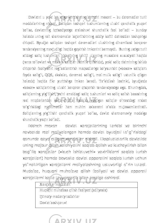 Davlatni u yoki bu xilga kiritishning birinchi mezoni – bu daromadlar turli moddalarining nisbati. Soliqdan tashqari tushumlarning ulushi qanchalik yuqori bo`lsa, davlatning iqtisodiyotga aralashuvi shunchalik faol bo`ladi – bunday holatda uning roli shartnomalar bajarilishining oddiy kafili doirasidan tashqariga chiqadi. Byudjet soliqdan tashqari daromadlari ulushining dinamikasi barqaror tendensiyaning mavjudligi haqida gapirish imkonini bermaydi . Buning ustiga turli xildagi soliq tushumlari nisbatining tahlili ularning musodara xususiyati haqida (renta to`lovlari va maxsus soliqlar ustinlik qilishida), yoki soliq tizimining ishlab chiqarish faoliyatini rag`batlantirish maqsadlariga bo`ysunishi («bozor» soliqlari: foyda solig`i, QQS, aksizlar, daromad solig`i, mol-mulk solig`i ustunlik qilgan holatda) haqida fikr yuritishga imkon beradi. Ta’kidlash lozimki, byudjetda «bozor» soliqlarining ulushi barqaror qisqarish tendensiyasiga ega . Shuningdek , soliqlarning yig`ilishi, ya’ni amaldagi soliq tushumlari va soliq solish bazasining real miqdorlaridan kelib chiqib hisoblab yozilgan soliqlar o`rtasidagi nisbat to`g`risidagi ma’lumotlar ham muhim axborotni o`zida mujassamlantir adi . Soliqlarning yig`ilishi qanchalik yuqori bo`lsa, davlat shartnomaviy modelga shunchalik yaqin bo`ladi. Ikkinch mezon – davlat xarajatlarining tarkibi va birinchi navbatda real moliyalangan hamda davlat byudjeti to`g`risidagi qonunda qayd etilgan xarajatlar nisbati. Ekspluatatorlik davlatida uning majbur qilish salohiyatini saqlab qolish va kuchaytirish bilan bog`liq xarajatlar («kuch ishlatuvchi» vazirliklarni saqlab turish xarajatlari) hamda bevosita davlat apparatini saqlab turish uchun yo`naltirilgan xarajatlarni moliyalashning ustuvorligi o`rin tutadi. Mudofaa, huquqni muhofaza qilish faoliyati va davlat apparati xarajatlarni katta tayyorgarlik bilan amalga oshiradi. Xarajatlar moddalari Huquqni muhofaza qilish faoliyati (adliyasiz) Ijtimoiy-madaniy tadbirlar Davlat boshqaruvi 