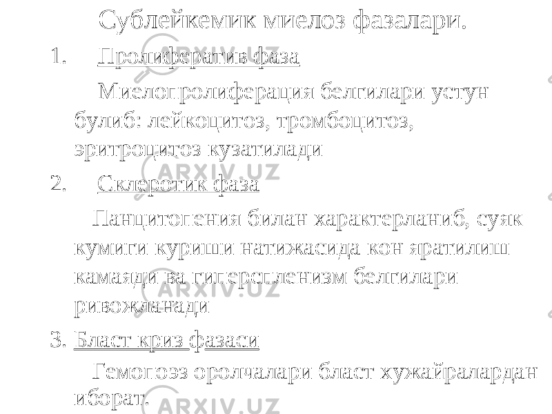 Сублейкемик миелоз фазалари. 1. Пролифератив фаза Миелопролиферация белгилари устун булиб: лейкоцитоз, тромбоцитоз, эритроцитоз кузатилади 2. Склеротик фаза Панцитопения билан характерланиб, суяк кумиги куриши натижасида кон яратилиш камаяди ва гиперспленизм белгилари ривожланади 3. Бласт криз ф азаси Гемопоэз оролчалари бласт хужайралардан иборат. 