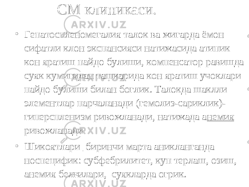 СМ клиникаси. • Гепатоспленомегалия талок ва жигарда ёмон сифатли клон экспансияси натижасида атипик кон яратиш пайдо булиши, компенсатор равишда суяк кумигидан ташкарида кон яратиш учоклари пайдо булиши билан боглик. Талокда шаклли элементлар парчаланади (гемолиз-сариклик)- гиперспленизм ривожланади, натижада а немия ривожланади • Шикоятлари биринчи марта аникланганда носпецифик: субфебрилитет, куп терлаш, озиш, анемия белгилари, суякларда огрик. 