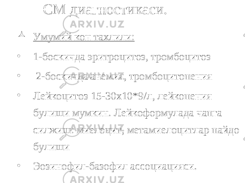 СМ диагностикаси.  Умумий кон тахлили: • 1-боскичда эритроцитоз, тромбоцитоз • 2-боскичда анемия, тромбоцитопения • Лейкоцитоз 15-30х10*9/л, лейкопения булиши мумкин. Лейкоформулада чапга силжиш: миелоцит, метамиелоцитлар пайдо булиши • Эозинофил-базофил ассоциацияси. 